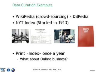 Data Curation Examples


• WikiPedia (crowd-sourcing) > DBPedia
• NYT Index (Started in 1913)




• Print «Index» once a year
  – What about Online business?

           © AKSW (LOD2) – NRU HSE / W3C
                                           Slide 24
 