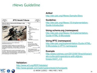rNews Guideline
                               Artikel
                               http://dev.iptc.org/rNews-Sample-Story

                               Guideline:
                               http://dev.iptc.org/rNews-10-Implementation-
                               Guide-Introduction

                               Using schema.org (namespace)
                               http://dev.iptc.org/rNews-10-Implementation-
                               Guide-HTML-5-Microdata

                               Using IPTC (namespace)
                               http://dev.iptc.org/Implementation-Guide-HTML-
                               5-Microdata-in-IPTC-namespace

                               Example
                               http://www.nytimes.com/2012/09/19/world/asia/n
                               ato-curbs-joint-operations-with-afghan-
                               troops.html?_r=3
  Validation:
  http://www.w3.org/RDF/Validator/
  http://www.google.com/webmasters/tools/richsnippets
                   © AKSW (LOD2) – NRU HSE / W3C
                                                                              33
 
