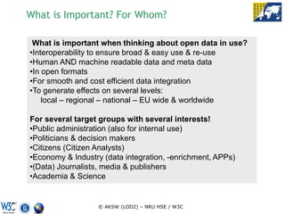 What is Important? For Whom?

 What is important when thinking about open data in use?
•Interoperability to ensure broad & easy use & re-use
•Human AND machine readable data and meta data
•In open formats
•For smooth and cost efficient data integration
•To generate effects on several levels:
    local – regional – national – EU wide & worldwide

For several target groups with several interests!
•Public administration (also for internal use)
•Politicians & decision makers
•Citizens (Citizen Analysts)
•Economy & Industry (data integration, -enrichment, APPs)
•(Data) Journalists, media & publishers
•Academia & Science


                  © AKSW (LOD2) – NRU HSE / W3C
 