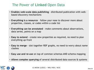 The Power of Linked Open Data
• Enables web-scale data publishing - distributed publication with web-
  based discovery mechanisms

• Everything is a resource – follow your nose to discover more about
  properties, classes, or codes within a code list

• Everything can be annotated - make comments about observations,
  data series, points on a map

• Easy to extend - create new properties as required, no need to plan
  everything up-front

• Easy to merge - slot together RDF graphs, no need to worry about name
  clashes

• Easy use and re-use on top of common schemas AND schema mapping

• Allows complex querying of several distributed data sources & systems


                     © AKSW (LOD2) – NRU HSE / W3C
                                                                          Slide 59
 