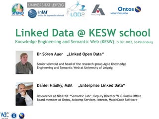 Linked Data @ KESW school
Knowledge Engineering and Semantic Web (KESW),                   5 Oct 2012, St-Petersburg


         Dr Sören Auer „Linked Open Data“

         Senior scientist and head of the research group Agile Knowledge
         Engineering and Semantic Web at University of Leipzig




         Daniel Hladky, MBA           „Enterprise Linked Data“

         Researcher at NRU HSE “Semantic Lab”, Deputy Director W3C Russia Office
         Board member at Ontos, Avicomp Services, Intecor, MatchCode Software
 