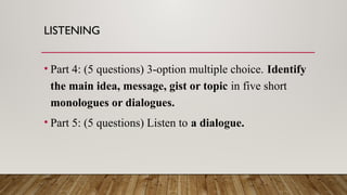 LISTENING
• Part 4: (5 questions) 3-option multiple choice. Identify
the main idea, message, gist or topic in five short
monologues or dialogues.
• Part 5: (5 questions) Listen to a dialogue.
 