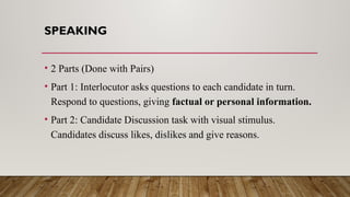 SPEAKING
• 2 Parts (Done with Pairs)
• Part 1: Interlocutor asks questions to each candidate in turn.
Respond to questions, giving factual or personal information.
• Part 2: Candidate Discussion task with visual stimulus.
Candidates discuss likes, dislikes and give reasons.
 