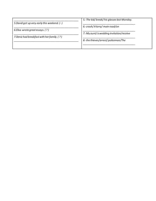 _______________________________________________
5.David got up very early this weekend.(- )
_______________________________________________
6.Elisa wrotegreatessays.( ? )
_______________________________________________
7.Deniz had breakfastwithherfamily.( ? )
_______________________________________________
5.-The kid/break/his glasseslast Monday.
______________________________________
6.-crash/A lorry/ main road/on
______________________________________
7.-My aunt/a wedding invitation/receive
______________________________________
8.-thethieves/arrest/policeman/The
______________________________________
 