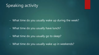 Speaking activity
• What time do you usually wake up during the week?
• What time do you usually have lunch?
• What time do you usually go to sleep?
• What time do you usually wake up in weekends?
 