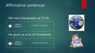 Affirmative sentences
• We have Geography at 12:30.
• He gives us a lot of homework.
VERB IN
PRESENT
C O M P L E M E N T
VERB IN
PRESENT
C O M P L E M E N T
 
