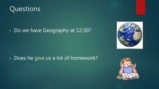 Questions
• Do we have Geography at 12:30?
• Does he give us a lot of homework?
 