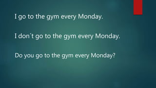 I go to the gym every Monday.
I don´t go to the gym every Monday.
Do you go to the gym every Monday?
 