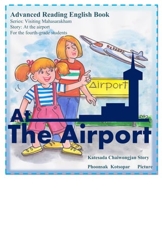 Advanced Reading English Book
Series: Visiting Mahasarakham
Story: At the airport
For the fourth-grade students

At

The Airport
Katesada Chaiwongjan Story
Phoonsak Kotsopar

Picture

 