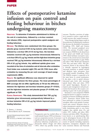 PAPER
Effects of postoperative ketamine
infusion on pain control and
feeding behaviour in bitches
undergoing mastectomy
OBJECTIVES: To determine if ketamine administered to bitches at
the end of a mastectomy, followed by a six-hour constant
rate infusion (CRI), improved postoperative opioid analgesia and
feeding behaviour.
METHODS: The bitches were randomised into three groups: the
placebo group received 009 ml/kg isotonic saline intravenously
followed by a six-hour CRI of 0
5 ml/kg/hour, the low-dose
ketamine received 150 mg/kg ketamine intravenously followed by
a six-hour CRI of 2 mg/kg/minute and the high-dose ketamine group
received 700 mg/kg ketamine intravenously followed by a six-hour
CRI of 10 mg/kg/minute. Any additional opioids given were
recorded at the time of extubation and at intervals after extubation.
Food intake was evaluated eight (T8) and 20 (T20) hours after
extubation by measuring the per cent coverage of basal energy
requirements (BER).
RESULTS: No significant difference was observed for opioid
requirements between the three groups. The mean percentages of
BER coverage did not differ significantly at T8 but the difference
between the high-dose and low-dose ketamine groups (P50014),
and the high-dose ketamine and placebo groups (P50
038) was
significant at T20.
CLINICAL SIGNIFICANCE: This study demonstrated that 700 mg/kg
ketamine given intravenously postoperatively followed by a
six-hour ketamine CRI of 10 mg/kg/minute improved patient
feeding behaviour.
S. SARRAU, J. JOURDAN,
F. DUPUIS-SOYRIS AND P. VERWAERDE
Journal of Small Animal Practice (2007)
48, 670–676
DOI: 10.1111/j.1748-5827.2007.00362.x
INTRODUCTION
Postoperative pain has morbid effects in
small animals (Gaynor 1999) as in humans,
and can compromise recovery. It increases
significantly the rate of postoperative com-
plications (infectious complications, car-
diovascular failure) (Yeager and others
1987), which may possibly worsen the
outcome. Therefore, provision of analge-
sia is essential to ensure a rapid and suc-
cessful outcome after surgical treatment.
Tissue damage during surgery results in
the production of inflammatory mediators
that decrease the threshold of nociceptors
(Lundeberg 1995, Sidall and Cousins
1995). The increased peripheral nerve
stimulation activates N-methyl D-aspar-
tate receptors (NMDA) in the dorsal horn
of the spinal cord (Sidall and Cousins
1995) which facilitates nociceptive trans-
mission to the central nervous system lead-
ing to central sensitisation to pain (Haley
and others 1990, Woolf and Thompson
1991, Ren and others 1992). This phe-
nomenon, known as the wind-up effect,
is clinically expressed by hyperalgesia
(increased sensitivity to painful stimuli)
and allodynia (pain perception from
non-painful stimuli) (Lundeberg 1995).
The NMDA receptor is suspected to be
the main factor in central sensitisation.
It also plays a role in opioid tolerance
(decreased pain levels with increasing
opioid doses) (Mao and others 1995)
and opioid hyperalgesia. Research to
improve pain management and pain pre-
vention has focused on this receptor, con-
sidering its great role in pain perception.
Ketamine is a non-competitive NMDA
antagonist known to suppress central sen-
sitisation in humans (Stubhaug and others
1997). Numerous clinical studies have
been performed to evaluate its potential
synergistic effects with opioids in postop-
erative pain control. Ketamine seems to
reduce postoperative opioid consumption
while maintaining good or even better
analgesia than opioids alone (Fu and
others 1997, Guillou and others 2003,
Lahtinen and others 2004). This phenom-
enon known as an opioid-sparing effect
can be advantageous because of the side
effects of high doses or repeated adminis-
tration of opioids (including respiratory
depression, constipation, dysphoria and
urine retention) (Reisine and Pasternak
National Veterinary School of Toulouse,
Anaesthesia and Critical Care Unit, 23, Chemin
des Capelles, 31076 Toulouse Cedex, France
670 Journal of Small Animal Practice  Vol 48  December 2007  Ó 2007 British Small Animal Veterinary Association
 