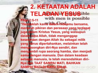 2. KETAATAN ADALAH
TELADAN YESUS
Filipi 2:5-11
“Hendaklah kamu dalam hidupmu bersama,
menaruh pikiran dan perasaan yang terdapat
juga dalam Kristus Yesus, yang walaupun
dalam rupa Allah, tidak menganggap
kesetaraan dengan Allah itu sebagai milik
yang harus dipertahankan, melainkan telah
mengosongkan diri-Nya sendiri, dan
mengambil rupa seorang hamba, dan menjadi
sama dengan manusia. Dan dalam keadaan
sebagai manusia, Ia telah merendahkan diri-
Nya dan TAAT SAMPAI MATI, BAHKAN
SAMPAI MATI DI KAYU SALIB.
 