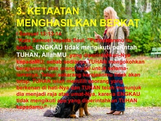 3. KETAATAN
MENGHASILKAN BERKAT
I Samuel 13:13-14
“Kata Samuel kepada Saul: "Perbuatanmu itu
bodoh. ENGKAU tidak mengikuti perintah
TUHAN, AllahMU, yang diperintahkan-Nya
kepadaMU; sebab sedianya TUHAN mengokohkan
kerajaanmu atas orang Israel untuk selama-
lamanya. Tetapi sekarang kerajaanmu tidak akan
tetap. TUHAN telah memilih seorang yang
berkenan di hati-Nya dan TUHAN telah menunjuk
dia menjadi raja atas umat-Nya, karena ENGKAU
tidak mengikuti apa yang diperintahkan TUHAN
kepadamu."
 