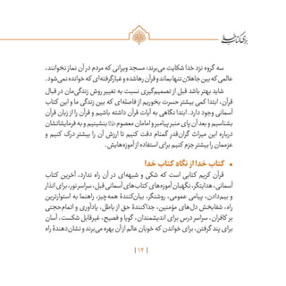 12
،‫نخوانند‬‫نماز‬‫آن‬‫در‬‫مردم‬‫که‬ ‫ویرانی‬‫مسجد‬:‫‌برند‬‫ی‬‫م‬‫شکایت‬‫خدا‬‫نزد‬‫گروه‬ ‫سه‬
.‫‌شود‬‫ی‬‫نم‬‫خوانده‬‫که‬‫‌ای‬‫ه‬‫غبارگرفت‬‫و‬‫رهاشده‬‫قرآن‬‫و‬‫بماند‬‫تنها‬‫جاهالن‬‫بین‬‫که‬‫عالمی‬
‫قبال‬ ‫در‬ ‫‌مان‬‫ی‬‫زندگ‬ ‫روش‬ ‫تغییر‬ ‫به‬ ‫نسبت‬ ‫‌گیری‬‫م‬‫تصمی‬ ‫از‬ ‫قبل‬ ‫باشد‬ ‫بهتر‬ ‫شاید‬
‫کتاب‬ ‫این‬ ‫و‬ ‫ما‬ ‫زندگی‬ ‫بین‬ ‫که‬ ‫‌ای‬‫ه‬‫فاصل‬ ‫از‬ ‫بخوریم‬ ‫حسرت‬ ‫بیشتر‬ ‫کمی‬ ‫ابتدا‬ ،‫قرآن‬
‫قرآن‬ ‫زبان‬ ‫از‬ ‫را‬ ‫قرآن‬ ‫و‬ ‫باشیم‬ ‫داشته‬ ‫قرآن‬ ‫آیات‬ ‫به‬ ‫نگاهی‬ ‫ابتدا‬ .‫دارد‬ ‫وجود‬ ‫آسمانی‬
‫فرمایشاتشان‬‫به‬‫و‬‫بنشینیم‬‫معصوم‬‫امامان‬‫و‬‫پیامبر‬‫منبر‬‫پای‬‫آن‬‫بعد‬‫و‬‫بشناسیم‬
‫و‬ ‫کنیم‬ ‫درک‬ ‫بیشتر‬ ‫را‬ ‫آن‬ ‫ارزش‬ ‫تا‬ ‫کنیم‬ ‫دقت‬ ‫گمنام‬ ِ‫‌قدر‬‫ن‬‫گرا‬ ‫میراث‬ ‫این‬ ‫درباره‬
.‫‌هایش‬‫ه‬‫آموز‬‫از‬‫استفاده‬‫برای‬‫کنیم‬ ‫جزم‬‫بیشتر‬‫را‬‫عزممان‬
•	‫خدا‬‫کتاب‬ ‫نگاه‬ ‫از‬‫خدا‬‫کتاب‬
‫کتاب‬ ‫آخرین‬ ،‫ندارد‬ ‫راه‬ ‫آن‬ ‫در‬ ‫‌ای‬‫ه‬‫شبه‬ ‫و‬ ‫شکی‬ ‫که‬ ‫است‬ ‫کتابی‬ ‫کریم‬ ‫قرآن‬
‫انذار‬‫برای‬،‫نور‬‫سراسر‬،‫قبل‬‫آسمانی‬‫‌های‬‫ب‬‫کتا‬ ‫‌های‬‫ه‬‫آموز‬‫نگهبان‬،‫هدایتگر‬،‫آسمانی‬
‫استوارترین‬ ‫به‬ ‫راهنما‬ ،‫‌چیز‬‫ه‬‫هم‬ ‫‌کنندۀ‬‫ن‬‫بیا‬ ،‫روشنگر‬ ،‫عمومی‬ ‫پیامی‬ ،‫‌دادن‬‫م‬‫بی‬ ‫و‬
‫‌حجتی‬‫م‬‫اتما‬ ‫و‬ ‫یادآوری‬ ،‫باطل‬ ‫از‬ ‫حق‬ ‫جداکنندۀ‬ ،‫مؤمنین‬ ‫‌های‬‫ل‬‫د‬ ‫شفابخش‬ ،‫راه‬
‫آسان‬،‫شکست‬‫غیرقابل‬،‫فصیح‬‫و‬‫گویا‬ ،‫اندیشمندان‬‫برای‬‫درس‬‫سراسر‬،‫کافران‬ ‫بر‬
‫راه‬‫‌دهندۀ‬‫ن‬‫نشا‬‫و‬‫‌برند‬‫ی‬‫م‬‫بهره‬‫آن‬‫از‬‫عالم‬‫خوبان‬‫که‬ ‫خواندن‬‫برای‬،‫گرفتن‬ ‫پند‬‫برای‬
 