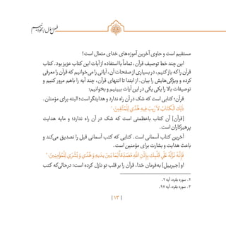 13
/
!‫است‬‫متعال‬‫خدای‬‫‌های‬‫ه‬‫آموز‬‫آخرین‬‫حاوی‬‫و‬‫است‬‫مستقیم‬
‫کتاب‬ .‫بود‬‫عزیز‬‫کتاب‬ ‫این‬‫آیات‬‫از‬‫استفاده‬‫با‬
ً
‫تماما‬،‫قرآن‬‫توصیف‬‫خط‬‫چند‬‫این‬
‫معرفی‬‫را‬‫قرآن‬‫که‬ ‫‌خوانیم‬‫ی‬‫م‬‫را‬‫آیاتی‬،‫آن‬‫صفحات‬‫از‬‫بسیاری‬‫در‬،‫کنیم‬ ‫باز‬‫که‬ ‫را‬‫قرآن‬
‫و‬ ‫کنیم‬ ‫مرور‬ ‫باهم‬ ‫را‬ ‫آیه‬ ‫چند‬ ،‫قرآن‬ ‫انتهای‬ ‫تا‬ ‫ابتدا‬ ‫از‬ .‫بیان‬ ‫را‬ ‫‌هایش‬‫ی‬‫ویژگ‬ ‫و‬ ‫کرده‬
:‫بخوانیم‬‫و‬‫ببینیم‬‫آیات‬‫این‬‫در‬‫یکی‬‫یکی‬‫را‬ ‫باال‬‫توصیفات‬
.‫مؤمنان‬‫برای‬‫البته‬‫است؛‬‫هدایتگر‬‫و‬‫ندارد‬‫راه‬‫آن‬‫در‬‫شک‬‫که‬ ‫است‬‫کتابی‬ ‫قرآن؛‬
2
‫؛‬ َ‫ين‬ ِ‫ق‬
َّ‫ت‬ ُ‫م‬
ْ
‫ل‬ِ‫ل‬‫ي‬ ً‫د‬ُ‫ه‬ ِ‫يه‬ِ‫ف‬ َ‫يب‬ َ‫ر‬
َ
‫لا‬ ُ‫اب‬َ‫كت‬
ْ
‫ال‬‫ك‬ِ‫ل‬
ٰ
‫ذ‬
‫هدایت‬ ‫مایه‬ ‫و‬ ‫ندارد؛‬ ‫راه‬ ‫آن‬ ‫در‬ ‫شک‬ ‫که‬ ‫است‬ ‫باعظمتی‬ ‫کتاب‬ ‫آن‬ ]‫[قرآن‬
.‫است‬‫پرهیزکاران‬
‫و‬ ‫‌کند‬‫ی‬‫م‬ ‫تصدیق‬ ‫را‬ ‫قبل‬ ‫آسمانی‬ ‫کتب‬ ‫که‬ ‫کتابی‬ .‫است‬ ‫آسمانی‬ ‫کتاب‬ ‫آخرین‬
.‫است‬‫مؤمنین‬‫برای‬‫بشارت‬‫و‬‫هدایت‬‫باعث‬
3
‫؛‬ َ‫ين‬ِ‫ن‬ِ‫م‬ ْ‫ؤ‬ ُ‫م‬
ْ
‫ل‬ِ‫ل‬‫ي‬ َ‫ر‬
ْ
‫ش‬ُ‫ب‬ َ‫و‬‫ي‬ ً‫د‬ُ‫ه‬ َ‫و‬ ِ‫يه‬ َ‫يد‬ َ‫ين‬َ‫ب‬‫ا‬ َ‫م‬ِ‫ل‬
ً
‫قا‬ ِ
ّ‫د‬ َ‫ص‬ُ‫م‬ ِ‫ه‬
َّ‫لل‬‫ا‬ ِ‫ن‬
ْ
‫ذ‬ِ‫إ‬ِ‫ب‬‫ك‬ِ‫ب‬
ْ
‫ل‬
َ
‫ق‬‫ي‬
َ
‫ل‬ َ‫ع‬ ُ‫ه‬
َ
‫ل‬
َّ‫ز‬
َ
‫ن‬ ُ‫ه‬
َّ
‫ن‬ِ‫إ‬
َ
‫ف‬
‫کتب‬ ‫‌که‬‫ی‬‫درحال‬ ‫است؛‬ ‫کرده‬ ‫نازل‬ ‫تو‬ ‫قلب‬ ‫بر‬ ‫را‬ ‫قرآن‬ ،‫خدا‬ ‫‌فرمان‬‫ه‬‫ب‬ ]‫[جبرییل‬ ‫او‬
	.2‫آیه‬،‫بقره‬‫سوره‬ .2
	.97‫آیه‬،‫بقره‬‫سوره‬ .3
 