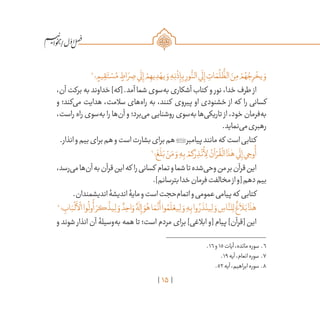 15
/
6
‫؛‬ ٍ‫يم‬ ِ‫ق‬َ‫ت‬ ْ‫س‬ُ‫م‬ ٍ‫اط‬ َ‫ر‬ ِ‫ص‬‫ي‬
َ
‫ل‬ِ‫إ‬ ْ‫م‬ ِ‫يه‬ ِ‫د‬ ْ‫يه‬ َ‫و‬ ِ‫ه‬ِ‫ن‬
ْ
‫ذ‬ِ‫إ‬ِ‫ب‬ ِ‫ور‬
ُّ‫الن‬‫ي‬
َ
‫ل‬ِ‫إ‬ ِ‫ات‬ َ‫م‬
ُ
‫ل‬
ُّ
‫الظ‬ َ‫ن‬ِ‫م‬ ْ‫م‬ ُ‫ه‬ ُ‫ج‬ِ‫ر‬
ْ
‫يخ‬ َ‫و‬
،‫آن‬‫برکت‬‫به‬‫خداوند‬]‫[که‬.‫آمد‬‫شما‬‫‌سوی‬‫ه‬‫ب‬‫آشکاری‬‫کتاب‬ ‫و‬ ‫نور‬،‫خدا‬‫طرف‬ ‫از‬
‫و‬ ‫‌کند؛‬‫ی‬‫م‬ ‫هدایت‬ ،‫سالمت‬ ‫‌های‬‫ه‬‫را‬ ‫به‬ ،‫کنند‬ ‫پیروی‬ ‫او‬ ‫خشنودی‬ ‫از‬ ‫که‬ ‫را‬ ‫کسانی‬
،‫راست‬ ‫راه‬ ‫‌سوی‬‫ه‬‫ب‬ ‫را‬ ‫‌ها‬‫ن‬‫آ‬ ‫و‬ ‫‌برد؛‬‫ی‬‫م‬ ‫روشنایی‬ ‫‌سوی‬‫ه‬‫ب‬ ‫‌ها‬‫ی‬‫تاریک‬ ‫از‬ ،‫خود‬ ‫‌فرمان‬‫ه‬‫ب‬
.‫‌نماید‬‫ی‬‫م‬‫رهبری‬
.‫انذار‬‫و‬‫بیم‬‫برای‬‫هم‬‫و‬‫است‬‫بشارت‬‫برای‬‫هم‬‫پیامبر‬‫مانند‬‫که‬ ‫است‬‫کتابی‬
7
‫؛‬
َ
‫غ‬
َ
‫ل‬َ‫ب‬ ْ‫ن‬َ‫م‬ َ‫و‬ ِ‫ه‬ِ‫ب‬ ْ‫كم‬ َ‫ر‬ ِ‫ذ‬
ْ
‫ن‬
ُ
‫أ‬ِ‫ل‬ ُ‫آن‬ ْ‫ر‬
ُ
‫ق‬
ْ
‫ال‬‫ا‬
َ
‫ذ‬ٰ‫ه‬‫ي‬
َ
‫ل‬ِ‫إ‬‫ي‬ ِ‫وح‬
ُ
‫أ‬
،‫‌رسد‬‫ی‬‫م‬‫‌ها‬‫ن‬‫آ‬‫به‬‫قرآن‬‫این‬‫که‬ ‫را‬‫کسانی‬ ‫تمام‬‫و‬‫شما‬‫تا‬‫‌شده‬‫ی‬‫وح‬‫من‬‫بر‬‫قرآن‬‫این‬
.]‫بترسانم‬‫خدا‬‫فرمان‬‫مخالفت‬‫از‬‫[و‬‫دهم‬‫بیم‬
.‫اندیشمندان‬‫اندیشۀ‬‫مایۀ‬‫و‬‫است‬‫‌حجت‬‫م‬‫اتما‬‫و‬‫عمومی‬‫پیامی‬‫که‬ ‫کتابی‬
8
‫؛‬ ِ‫اب‬َ‫ب‬
ْ
‫ل‬
َ
‫أ‬
ْ
‫ال‬‫وا‬
ُ
‫ول‬
ُ
‫أ‬ َ‫كر‬
َّ
‫يذ‬ِ‫ل‬ َ‫و‬ ٌ‫د‬ ِ‫اح‬ َ‫و‬ ٌ‫ه‬
ٰ
‫ل‬ِ‫إ‬ َ‫و‬ُ‫ه‬‫ا‬ َ‫م‬
َّ
‫ن‬
َ
‫أ‬‫وا‬ ُ‫م‬
َ
‫ل‬ ْ‫يع‬ِ‫ل‬ َ‫و‬ ِ‫ه‬ِ‫ب‬‫وا‬ ُ‫ر‬
َ
‫ذ‬ْ‫ين‬ِ‫ل‬ َ‫و‬ ِ‫اس‬
َّ‫لن‬ِ‫ل‬
ٌ
‫غ‬
َ
‫لا‬َ‫ب‬‫ا‬
َ
‫ذ‬ٰ‫ه‬
‫و‬ ‫شوند‬ ‫انذار‬ ‫آن‬ ‫‌وسیلۀ‬‫ه‬‫ب‬ ‫همه‬ ‫تا‬ ‫است؛‬ ‫مردم‬ ‫برای‬ ]‫ابالغی‬ ‫[و‬ ‫پیام‬ ]‫[قرآن‬ ‫این‬
	.16‫و‬15‫آیات‬،‫مائده‬‫سوره‬ .6
	.19‫آیه‬،‫انعام‬‫سوره‬ .7
	.52‫آیه‬،‫ابراهیم‬‫سوره‬ .8
 