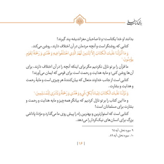 16
!‫گیرند‬ ‫پند‬‫اندیشه‬‫مغز‬‫صاحبان‬‫تا‬‫و‬‫یکتاست؛‬‫خدا‬‫او‬‫بدانند‬
.‫‌کند‬‫ی‬‫م‬‫روشن‬،‫دارند‬‫اختالف‬‫آن‬‫در‬‫مردمان‬‫آنچه‬‫و‬‫است‬‫روشنگر‬‫که‬ ‫کتابی‬
ٍ‫م‬ ْ‫و‬
َ
‫ق‬ِ‫ل‬
ً
‫ة‬َ‫م‬ ْ‫ح‬ َ‫ر‬ َ‫و‬ ‫ي‬ ً‫د‬ُ‫ه‬ َ‫و‬ ِ‫يه‬ِ‫ف‬ ‫وا‬
ُ
‫ف‬
َ
‫ل‬َ‫ت‬
ْ
‫اخ‬ ‫ي‬ ِ‫ذ‬
َّ
‫ال‬ ُ‫م‬ ُ‫ه‬
َ
‫ل‬ َ‫ين‬َ‫ب‬ُ‫ت‬ِ‫ل‬
َّ
‫لا‬ِ‫إ‬ َ‫اب‬َ‫كت‬
ْ
‫ال‬ ‫يك‬
َ
‫ل‬ َ‫ع‬ ‫ا‬َ‫ن‬
ْ
‫ل‬ َ‫ز‬
ْ
‫ن‬
َ
‫أ‬ ‫ا‬َ‫م‬ َ‫و‬
9
‫؛‬ َ‫ون‬ُ‫ن‬ِ‫م‬ ْ‫يؤ‬
‫برای‬،‫دارند‬‫اختالف‬‫آن‬ ‫در‬‫را‬‫آنچه‬‫اینکه‬‫برای‬‫مگر‬‫نکردیم‬‫نازل‬‫تو‬‫بر‬‫را‬‫قرآن‬‫ما‬
!‫‌آورند‬‫ی‬‫م‬‫ایمان‬‫که‬ ‫قومی‬‫برای‬‫است‬‫رحمت‬‫و‬‫هدایت‬‫مایه‬‫و‬‫کنی؛‬ ‫روشن‬‫‌ها‬‫ن‬‫آ‬
‫رحمت‬‫مایۀ‬‫و‬‫است‬‫چیزی‬‫هر‬‫‌کنندۀ‬‫ن‬‫بیا‬‫که‬ ‫متعال‬‫خداوند‬‫جانب‬‫از‬‫است‬‫کتابی‬
.‫بشارت‬‫و‬‫هدایت‬‫و‬
10
‫؛‬ َ‫ين‬ ِ‫م‬ ِ‫ل‬ ْ‫س‬ ُ‫م‬
ْ
‫ل‬ِ‫ل‬‫ي‬ َ‫ر‬
ْ
‫ش‬ُ‫ب‬ َ‫و‬
ً
‫ة‬َ‫م‬ ْ‫ح‬ َ‫ر‬ َ‫و‬‫ي‬ ً‫د‬ُ‫ه‬ َ‫و‬ ٍ‫‌ء‬‫ي‬
َ
‫ش‬ ِ
ّ‫كل‬ِ‫ل‬
ً
‫يانا‬ْ‫ب‬ِ‫ت‬ َ‫اب‬َ‫كت‬
ْ
‫ال‬‫يك‬
َ
‫ل‬ َ‫ع‬‫ا‬َ‫ن‬
ْ
‫ل‬
َّ‫ز‬
َ
‫ن‬ َ‫و‬
‫و‬‫رحمت‬‫و‬‫هدایت‬‫مایه‬‫و‬‫‌چیز‬‫ه‬‫هم‬‫بیانگر‬‫که‬ ‫کردیم‬ ‫نازل‬‫تو‬‫بر‬‫را‬‫کتاب‬ ‫این‬‫ما‬‫و‬
!‫است‬‫مسلمانان‬‫برای‬‫بشارت‬
‫پاداشی‬‫مژدۀ‬‫و‬‫‌گذارد‬‫ی‬‫م‬‫ما‬‫روی‬‫پیش‬‫را‬‫راه‬‫بهترین‬‫و‬‫استوارترین‬‫که‬ ‫است‬‫کتابی‬
.‫‌دهد‬‫ی‬‫م‬‫را‬‫‌کردار‬‫ک‬‫نی‬‫‌های‬‫ن‬‫انسا‬‫برای‬‫بزرگ‬
	64‫آیه‬،‫نحل‬‫سوره‬ 9
	.89‫آیه‬،‫نحل‬‫سوره‬ .10
 