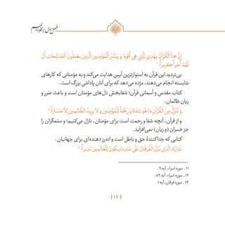 17
/
َّ‫ن‬
َ
‫أ‬ ِ‫حات‬ِ‫ال‬ ّ‫لص‬
َ
‫ا‬ َ‫ون‬
ُ
‫ل‬ َ‫م‬ ْ‫يع‬ َ‫ين‬ ِ‫ذ‬
َّ
‫ل‬
َ
‫ا‬ َ‫ين‬ِ‫ن‬ِ‫م‬ ْ‫ؤ‬ ُ‫م‬
ْ
‫ل‬
َ
‫ا‬ ُ‫ر‬ ِ
ّ
‫ش‬َ‫يب‬ َ‫و‬ ُ‫م‬ َ‫و‬
ْ
‫ق‬
َ
‫أ‬‫ي‬ ِ‫ه‬‫ي‬ِ‫ت‬
َّ
‫ل‬ِ‫ل‬‫ي‬ ِ‫د‬ ْ‫يه‬ َ‫آن‬ ْ‫ر‬
ُ
‫ق‬
ْ
‫ل‬
َ
‫ا‬‫ا‬
َ
‫هذ‬
َّ‫ن‬ِ‫إ‬
11
‫؛‬
ً
‫يرا‬ِ‫كب‬
ً
‫را‬ ْ‫ج‬
َ
‫أ‬ ْ‫م‬ ُ‫ه‬
َ
‫ل‬
‫کارهای‬ ‫که‬ ‫مؤمنانی‬‫به‬‫و‬‫‌کند‬‫ی‬‫م‬‫هدایت‬‫آیین‬‫استوارترین‬‫به‬‫قرآن‬‫این‬‫‌تردید‬‫ی‬‫ب‬
.‫است‬‫بزرگ‬‫پاداشی‬‫آنان‬‫برای‬‫که‬ ‫‌دهد‬‫ی‬‫م‬‫مژده‬،‫‌دهند‬‫ی‬‫م‬‫انجام‬‫شایسته‬
‫و‬ ‫ضرر‬ ‫باعث‬ ‫و‬ ‫است‬ ‫مؤمنان‬ ‫‌های‬‫ل‬‫د‬ ‫شفابخش‬ ‫قرآن؛‬ ‫آسمانی‬ ‫و‬ ‫مقدس‬ ‫کتاب‬
.‫ظالمان‬‫زیان‬
12
‫؛‬
ً
‫ارا‬ َ‫س‬
َ
‫خ‬
َّ
‫لا‬ِ‫إ‬ َ‫ين‬ ِ‫م‬ِ‫ال‬
َّ
‫الظ‬ ُ‫يد‬ِ‫يز‬
َ
‫لا‬ َ‫و‬ َ‫ين‬ِ‫ن‬ِ‫م‬ ْ‫ؤ‬ ُ‫م‬
ْ
‫ل‬ِ‫ل‬
ٌ
‫ة‬َ‫م‬ ْ‫ح‬ َ‫ر‬ َ‫و‬ ٌ‫اء‬
َ
‫ف‬ ِ‫ش‬ َ‫و‬ُ‫ه‬‫ا‬َ‫م‬ ِ‫آن‬ ْ‫ر‬
ُ
‫ق‬
ْ
‫ال‬ َ‫ن‬ِ‫م‬
ُ
‫ل‬ِ
ّ‫ز‬
َ
‫ن‬
ُ
‫ن‬ َ‫و‬
‫را‬‫ستمگران‬‫و‬‫‌کنیم؛‬‫ی‬‫م‬‫نازل‬،‫مؤمنان‬‫برای‬‫است‬‫رحمت‬‫و‬‫شفا‬‫آنچه‬،‫قرآن‬ ‫از‬‫و‬
.‫‌افزاید‬‫ی‬‫نم‬)‫زیان‬‫(و‬‫خسران‬‫جز‬
.‫جهانیان‬‫برای‬‫‌ای‬‫ه‬‫دهند‬‫اندرز‬‫و‬‫است‬‫باطل‬‫و‬‫حق‬‫جداکنندۀ‬‫که‬ ‫کتابی‬
13
‫؛‬
ً
‫يرا‬ ِ‫ذ‬
َ
‫ن‬ َ‫ين‬ ِ‫م‬
َ
‫ال‬ َ‫ع‬
ْ
‫ل‬ِ‫ل‬ َ‫يكون‬ِ‫ل‬ ِ‫ه‬ ِ‫د‬ْ‫ب‬ َ‫ع‬‫ي‬
َ
‫ل‬ َ‫ع‬ َ‫ان‬
َ
‫ق‬ ْ‫ر‬
ُ
‫ف‬
ْ
‫ال‬
َ
‫ل‬
َّ‫ز‬
َ
‫ن‬‫ي‬ ِ‫ذ‬
َّ
‫ال‬‫ك‬ َ‫ار‬َ‫ب‬
َ
‫ت‬
	.9‫آیه‬،‫اسراء‬‫سوره‬ .11
	.82‫آیه‬،‫اسراء‬‫سوره‬ .12
	.1‫آیه‬،‫فرقان‬‫سوره‬ .13
 