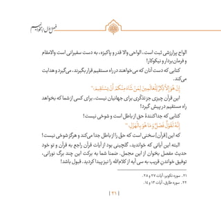 21
/
‫واالمقام‬‫است‬‫سفیرانی‬‫دست‬‫به‬،‫پاکیزه‬‫و‬‫قدر‬ ‫واال‬‫الواحی‬،‫است‬‫ثبت‬‫پرارزشی‬‫الواح‬
!‫نیکوکار‬‫و‬‫‌بردار‬‫ن‬‫فرما‬‫و‬
‫هدایت‬‫و‬‫‌گیرد‬‫ی‬‫م‬،‫بگیرند‬‫قرار‬‫مستقیم‬‫راه‬‫در‬‫‌خواهند‬‫ی‬‫م‬‫که‬ ‫آنان‬‫دست‬‫که‬ ‫کتابی‬
.‫‌کند‬‫ی‬‫م‬
21
‫؛‬ َ‫يم‬ ِ‫ق‬َ‫ت‬ ْ‫يس‬ ْ‫ن‬
َ
‫أ‬ ْ‫كم‬ْ‫ن‬ِ‫م‬ َ‫اء‬
َ
‫ش‬ ْ‫ن‬ َ‫م‬ِ‫ل‬ َ‫ين‬ ِ‫م‬
َ
‫ال‬ َ‫ع‬
ْ
‫ل‬ِ‫ل‬ ٌ‫كر‬ ِ‫ذ‬
َّ
‫لا‬ِ‫إ‬ َ‫و‬ُ‫ه‬ ْ‫ن‬ِ‫إ‬
‫بخواهد‬‫که‬ ‫شما‬‫از‬‫کسی‬ ‫برای‬،‫نیست‬‫جهانیان‬‫برای‬‫ری‬
ّ
‫تذک‬‫جز‬‫چیزی‬‫قرآن‬‫این‬
!‫گیرد‬ ‫پیش‬‫در‬‫مستقیم‬‫راه‬
!‫نیست‬‫شوخی‬‫و‬‫است‬‫باطل‬‫از‬‫حق‬‫جداکنندۀ‬‫که‬ ‫کتابی‬
22
‫؛‬ ِ‫ل‬ ْ‫ز‬ َ‫ه‬
ْ
‫ال‬ِ‫ب‬ َ‫و‬ُ‫ه‬‫ا‬َ‫م‬ َ‫و‬ ٌ‫ل‬ ْ‫ص‬
َ
‫ف‬
ٌ
‫ل‬ ْ‫و‬
َ
‫ق‬
َ
‫ل‬ ُ‫ه‬
َّ
‫ن‬ِ‫إ‬
!‫نیست‬‫شوخی‬‫هرگز‬‫و‬‫‌کند‬‫ی‬‫م‬‫جدا‬‫باطل‬‫از‬‫را‬ ّ‫حق‬‫که‬ ‫است‬‫سخنی‬]‫[قرآن‬‫این‬‫که‬
‫خود‬ ‫تو‬ ‫و‬ ‫قرآن‬ ‫به‬ ‫راجع‬ ‫قرآن‬ ‫آیات‬ ‫از‬ ‫بود‬ ‫گلچینی‬ ،‫خواندید‬ ‫که‬ ‫آیاتی‬ ‫این‬ ‫البته‬
،‫نورانی‬ ‫برگ‬ ‫چند‬ ‫این‬ ‫برکت‬ ‫به‬ ‫شما‬ ‫ضمنا‬ .‫مجمل‬ ‫این‬ ‫از‬ ‫بخوان‬ ‫مفصل‬ ‫حدیث‬
!‫باشد‬‫قبول‬.‫کردید‬ ‫پیدا‬‫نیز‬‫را‬‫‌اهلل‬‫م‬‫کال‬ ‫از‬‫آیه‬‫سی‬‫به‬‫قریب‬ ِ‫خواندن‬‫توفیق‬
	.28‫و‬27‫آیات‬،‫تکویر‬‫سوره‬ .21
	.14‫و‬13‫آیات‬،‫طارق‬‫سوره‬ .22
 