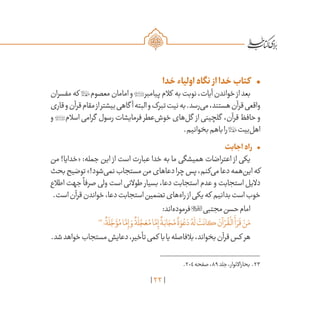 22
•	‫خدا‬‫اولیاء‬‫نگاه‬ ‫از‬‫خدا‬‫کتاب‬
‫مفسران‬‫که‬ ‫معصوم‬‫امامان‬‫و‬‫پیامبر‬‫کالم‬ ‫به‬‫نوبت‬،‫آیات‬‫خواندن‬‫از‬‫بعد‬
‫قاری‬‫و‬‫قرآن‬‫مقام‬‫از‬‫بیشتر‬‫گاهی‬ ‫آ‬‫البته‬‫و‬‫تبرک‬‫نیت‬‫به‬.‫‌رسد‬‫ی‬‫م‬،‫هستند‬‫قرآن‬‫واقعی‬
‫و‬ ‫اسالم‬ ‫گرامی‬ ‫رسول‬ ‫فرمایشات‬ ‫‌عطر‬‫ش‬‫خو‬ ‫‌های‬‫ل‬‫گ‬ ‫از‬ ‫گلچینی‬ ،‫قرآن‬ ‫حافظ‬ ‫و‬
.‫بخوانیم‬‫باهم‬‫را‬‫‌بیت‬‫ل‬‫اه‬
•	‫اجابت‬‫راه‬
‫من‬ !‫«خدایا‬ :‫جمله‬ ‫این‬ ‫از‬ ‫است‬ ‫عبارت‬ ‫خدا‬ ‫به‬ ‫ما‬ ‫همیشگی‬ ‫اعتراضات‬ ‫از‬ ‫یکی‬
‫بحث‬‫توضیح‬»!‫‌شود‬‫ی‬‫نم‬‫مستجاب‬‫من‬‫دعاهای‬‫چرا‬‫پس‬،‫‌کنم‬‫ی‬‫م‬‫دعا‬‫‌همه‬‫ن‬‫ای‬‫که‬
‫اطالع‬ ‫جهت‬
ً
‫صرفا‬ ‫ولی‬ ‫است‬ ‫طوالنی‬ ‫بسیار‬ ،‫دعا‬ ‫استجابت‬ ‫عدم‬ ‫و‬ ‫استجابت‬ ‫دالیل‬
.‫است‬‫قرآن‬‫خواندن‬،‫دعا‬‫استجابت‬‫تضمین‬‫‌های‬‫ه‬‫را‬‫از‬‫یکی‬‫که‬ ‫بدانیم‬‫است‬‫خوب‬
:‫‌اند‬‫ه‬‫فرمود‬‫مجتبی‬‫حسن‬‫امام‬
23
‫؛‬
ٌ
‫ة‬
َ
‫ل‬ َّ‫ج‬ َ‫ؤ‬ُ‫م‬‫ا‬َّ‫م‬ِ‫إ‬ َ‫و‬
ٌ
‫ة‬
َ
‫ل‬ َّ‫ج‬ َ‫ع‬ُ‫م‬‫ا‬َّ‫م‬ِ‫إ‬
ٌ
‫ة‬َ‫اب‬ َ‫ج‬ُ‫م‬
ٌ
‫ة‬ َ‫و‬ ْ‫ع‬ َ‫د‬ ُ‫ه‬
َ
‫ل‬
ْ
‫ت‬
َ
‫كان‬ َ‫آن‬ ْ‫ر‬
ُ
‫ق‬
ْ
‫ال‬
َ
‫أ‬ َ‫ر‬
َ
‫ق‬ ْ‫ن‬َ‫م‬
.‫شد‬‫خواهد‬‫مستجاب‬‫دعایش‬،‫تأخیر‬‫کمی‬ ‫با‬‫یا‬‫بالفاصله‬،‫بخواند‬‫قرآن‬‫کس‬ ‫هر‬
	.204‫صفحه‬،89‫جلد‬،‫بحاراالنوار‬ .23
 