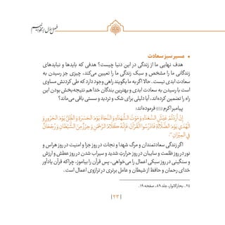 23
/
•	‫سعادت‬‫سبز‬‫مسیر‬
‫نبایدهای‬ ‫و‬ ‫بایدها‬ ‫که‬ ‫هدفی‬ ‫چیست؟‬ ‫دنیا‬ ‫این‬ ‫در‬ ‫زندگی‬ ‫از‬ ‫ما‬ ‫نهایی‬ ‫هدف‬
‫به‬ ‫رسیدن‬ ‫جز‬ ‫چیزی‬ ،‫‌کند‬‫ی‬‫م‬ ‫تعیین‬ ‫را‬ ‫ما‬ ‫زندگی‬ ‫سبک‬ ‫و‬ ‫مشخص‬ ‫را‬ ‫ما‬ ‫زندگانی‬
‫مساوی‬‫کردنش‬ ‫طی‬‫که‬ ‫دارد‬‫وجود‬‫راهی‬‫بگویند‬‫ما‬‫به‬‫اگر‬ ‫حاال‬.‫نیست‬‫ابدی‬‫سعادت‬
‫این‬‫بودن‬‫‌بخش‬‫ه‬‫نتیج‬‫هم‬‫خدا‬‫بندگان‬‫بهترین‬‫و‬‫ابدی‬‫سعادت‬‫به‬‫رسیدن‬‫با‬‫است‬
‫‌ماند؟‬‫ی‬‫م‬‫باقی‬‫سستی‬‫و‬‫تردید‬‫و‬‫شک‬‫برای‬‫دلیلی‬‫آیا‬،‫‌اند‬‫ه‬‫کرد‬ ‫تضمین‬‫را‬‫راه‬
:‫‌اند‬‫ه‬‫فرمود‬‫اکرم‬‫پیامبر‬
َ‫و‬ ِ‫ور‬ ُ‫ر‬ َ‫الح‬ َ‫م‬ ْ‫و‬َ‫ي‬ َّ‫ل‬ ِ
ّ
‫الظ‬ َ‫و‬ ِ‫ة‬ َ‫ر‬ ْ‫س‬ َ‫الح‬ َ‫م‬ ْ‫و‬َ‫ي‬
َ
‫اة‬ َ‫ج‬
َّ‫الن‬ َ‫و‬ ِ‫اء‬ َ‫د‬ َ‫ه‬
ُّ
‫الش‬ َ‫ت‬ ْ‫و‬َ‫م‬ َ‫و‬ ِ‫اء‬ َ‫د‬ َ‫ع‬ ُّ‫الس‬
َ
‫ش‬ْ‫ي‬ َ‫ع‬ ْ‫م‬
ُ
‫ت‬ ْ‫د‬ َ‫أر‬ ْ‫ن‬ِ‫إ‬
ٌ‫ان‬ َ‫ح‬ ْ‫ج‬ ُ‫ر‬ َ‫و‬ ِ‫ان‬ َ‫ط‬ْ‫ي‬
َّ
‫الش‬ َ‫ن‬ِ‫م‬ ٌ‫ز‬ ْ‫ر‬ ِ‫ح‬ َ‫و‬ ِ‫ن‬َ‫م‬ ْ‫ح‬ َّ‫الر‬ ُ‫ام‬
َ
‫ل‬
َ
‫ك‬ ُ‫ه‬
َّ
‫ن‬ِ‫إ‬
َ
‫ف‬‫؛‬ َ‫آن‬ ْ‫ر‬
ُ
‫ق‬
ْ
‫ال‬‫وا‬ ُ‫س‬ ُ‫ر‬ ْ‫اد‬
َ
‫ف‬ ِ‫ة‬
َ
‫ال‬
َ
‫ل‬
َّ
‫الض‬ َ‫م‬ ْ‫و‬َ‫ي‬‫ي‬ َ‫د‬ ُ‫ه‬
ْ
‫ال‬
‫؛‬24
ِ‫ان‬ َ‫ز‬ْ‫ي‬ ِ‫الم‬‫ي‬ِ‫ف‬
‫و‬‫هراس‬‫روز‬‫در‬‫امنیت‬‫و‬‫جزا‬‫روز‬‫در‬‫نجات‬‫و‬‫شهدا‬‫مرگ‬‫و‬‫سعادتمندان‬‫زندگی‬‫اگر‬
‫ارزش‬‫و‬‫عطش‬‫روز‬‫در‬‫شدن‬‫سیراب‬‫و‬‫شدید‬ ِ‫حرارت‬‫روز‬‫در‬‫سایبان‬‫و‬‫ظلمت‬‫روز‬‫در‬‫نور‬
‫یادآور‬‫قرآن‬‫چراکه‬،‫بیاموز‬‫را‬‫قرآن‬‫پس‬،‫‌خواهی‬‫ی‬‫م‬‫را‬‫اعمال‬‫سبکی‬‫روز‬‫در‬‫سنگینی‬‫و‬
.‫است‬‫اعمال‬‫ترازوی‬‫در‬‫برتری‬‫عامل‬‫و‬‫شیطان‬‫از‬‫حافظ‬‫و‬‫رحمان‬‫خدای‬
	.19‫صفحه‬،89‫جلد‬،‫بحاراالنوار‬ .24
 