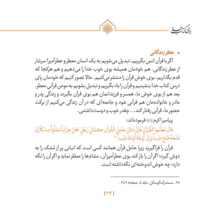 24
•	‫زندگانی‬‫عطر‬
‫سرشار‬!‫عطرآمیز‬‫و‬‫معطر‬‫انسان‬‫یک‬‫به‬‫‌شویم‬‫ی‬‫م‬‫تبدیل‬،‫بگیریم‬‫انس‬‫قرآن‬‫با‬‫اگر‬
‫که‬ ‫هرکجا‬ ‫هم‬ ‫و‬ ‫‌دهیم‬‫ی‬‫م‬ ‫را‬ ‫خدا‬ ‫خوب‬ ‫بوی‬ ‫همیشه‬ ‫خودمان‬ ‫هم‬ .‫زندگانی‬ ‫عطر‬ ‫از‬
‫پای‬‫خودمان‬‫که‬ ‫کنیم‬ ‫تصور‬ ‫حاال‬.‫‌کنیم‬‫ی‬‫م‬‫منتشر‬‫را‬‫قرآن‬‫خوش‬‫بوی‬،‫بگذاریم‬‫قدم‬
.‫معطر‬ ِ‫قرآنی‬‫مومن‬‫به‬‫بشویم‬‫تبدیل‬‫و‬‫بگیریم‬‫یاد‬‫را‬‫قرآن‬‫و‬‫بنشینیم‬‫خدا‬‫کتاب‬ ‫درس‬
‫و‬ ‫پدر‬‫زندگی‬‫و‬‫بگیرند‬‫قرآن‬‫بوی‬‫هم‬‫فرزندانمان‬‫و‬‫همسر‬،‫ما‬‫خوش‬‫بوی‬ ‫از‬‫هم‬‫بعد‬
‫برکت‬ ‫از‬ ‫‌کنیم‬‫ی‬‫م‬ ‫زندگی‬ ‫آن‬ ‫در‬ ‫که‬ ‫‌ای‬‫ه‬‫جامع‬ ‫و‬ ‫شود‬ ‫قرآنی‬ ‫هم‬ ‫‌مان‬‫ه‬‫خانواد‬ ‫و‬ ‫مادر‬
.‫‌داشتنی‬‫ت‬‫دوس‬‫و‬‫خوب‬‫چقدر‬...‫کند‬ ‫رفتار‬‫قرآنی‬،‫ما‬‫حضور‬
:‫‌اند‬‫ه‬‫فرمود‬‫اکرم‬‫پیامبر‬
ْ‫ن‬ِ‫إ‬
ً
‫كا‬ ْ‫س‬ِ‫م‬
ً
‫ا‬ ّ‫و‬
ُ
‫ل‬ ْ‫م‬َ‫م‬
ً
‫ابا‬ َ‫ر‬ ِ‫ج‬ َ‫ل‬َ‫م‬ َ‫ح‬ ٍ‫ل‬ ُ‫ج‬ َ‫ر‬ ِ‫ل‬
َ
‫ث‬ َ‫كم‬ ِ‫آن‬ ْ‫ر‬
ُ
‫ق‬
ْ
‫ال‬ ِ‫ل‬ِ‫ام‬ َ‫ح‬ َ‫ل‬
َ
‫ث‬َ‫م‬
َّ‫ن‬ِ‫إ‬
َ
‫ف‬ َ‫آن‬ ْ‫ر‬
ُ
‫ق‬
ْ
‫ال‬‫وا‬ ُ‫م‬
َّ
‫ل‬ َ‫ع‬
َ
‫ت‬
َ
‫ال‬
َ
‫ق‬
25
‫؛‬
ً
‫يبا‬ ِ‫ط‬ ُ‫اه‬ َ‫ع‬ ْ‫و‬
َ
‫أ‬ ُ‫اه‬ َ‫ع‬ ْ‫و‬
َ
‫أ‬ ْ‫ن‬ِ‫إ‬ َ‫و‬
ً
‫يبا‬ ِ‫ط‬ َ‫ح‬َ‫ت‬
َ
‫ف‬ ُ‫ه‬ َ‫ح‬َ‫ت‬
َ
‫ف‬
‫به‬‫را‬‫شک‬ ُ‫م‬ ‫از‬‫پر‬‫انبانی‬‫که‬ ‫است‬‫کسی‬ ‫همانند‬‫قرآن‬‫حامل‬‫زیرا‬‫فراگیرید‬‫را‬‫قرآن‬
‫نگه‬‫را‬‫آن‬‫اگر‬‫و‬‫نماید‬‫ر‬ ّ‫معط‬‫را‬‫‌ها‬‫م‬‫مشا‬،‫آن‬‫عطرآمیز‬‫بوی‬‫کند‬ ‫باز‬‫را‬‫آن‬‫اگر‬‫گیرد؛‬ ‫دوش‬
.‫است‬‫‌داشته‬‫ه‬‫نگ‬‫‌ای‬‫ه‬‫اندوخت‬‫خوش‬‫چه‬‫دارد؛‬
	.246‫صفحه‬،4‫جلد‬،‫‌الوسائل‬‫ک‬‫مستدر‬ .25
 