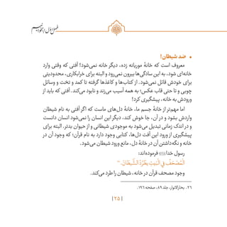 25
/
•	!‫شیطان‬‫ضد‬
‫وارد‬ ‫وقتی‬ ‫که‬ ‫آفتی‬ !‫‌شود‬‫ی‬‫نم‬ ‫خانه‬ ‫دیگر‬ ،‫زده‬ ‫موریانه‬ ‫خانۀ‬ ‫که‬ ‫است‬ ‫معروف‬
‫محدودیتی‬،‫خرابکاری‬‫برای‬‫البته‬‫و‬‫‌رود‬‫ی‬‫نم‬‫بیرون‬‫‌ها‬‫ی‬‫سادگ‬‫این‬‫به‬،‫شود‬‫‌ای‬‫ه‬‫خان‬
‫وسائل‬ ‫و‬ ‫تخت‬ ‫و‬ ‫کمد‬ ‫تا‬ ‫گرفته‬ ‫کاغذها‬ ‫و‬ ‫‌ها‬‫ب‬‫کتا‬ ‫از‬ .‫‌شود‬‫ی‬‫نم‬ ‫قائل‬ ‫خودش‬ ‫برای‬
‫از‬ ‫باید‬ ‫که‬ ‫آفتی‬ .‫‌کند‬‫ی‬‫م‬ ‫نابود‬ ‫و‬ ‫‌زند‬‫ی‬‫م‬ ‫آسیب‬ ‫همه‬ ‫به‬ ‫عکس؛‬ ‫قاب‬ ‫حتی‬ ‫تا‬ ‫و‬ ‫چوبی‬
!‫کرد‬ ‫پیشگیری‬‌،‫خانه‬‫به‬‫ورودش‬
‫شیطان‬ ‫نام‬ ‫به‬ ‫آفتی‬ ‫اگر‬ ‫که‬ ‫ماست‬ ‫‌های‬‫ل‬‫د‬ ‫خانۀ‬ ،‫ما‬ ‫جسم‬ ‫خانۀ‬ ‫از‬ ‫‌تر‬‫م‬‫مه‬ ‫اما‬
‫دانست‬ ‫انسان‬ ‫‌شود‬‫ی‬‫نم‬ ‫را‬ ‫انسان‬ ‫این‬ ‫دیگر‬ ،‫کند‬ ‫خوش‬ ‫جا‬ ،‫آن‬ ‫در‬ ‫و‬ ‫بشود‬ ‫واردش‬
‫برای‬ ‫البته‬ .‫بدتر‬ ‫حیوان‬ ‫از‬ ‫و‬ ‫شیطانی‬ ‫موجودی‬ ‫به‬ ‫‌شود‬‫ی‬‫م‬ ‫تبدیل‬ ‫زمانی‬ ‫اندک‬ ‫در‬ ‫و‬
‫در‬ ‫آن‬ ‫وجود‬ ‫که‬ ‫قرآن؛‬ ‫نام‬ ‫به‬ ‫دارد‬ ‫وجود‬ ‫کتابی‬ ،‫‌ها‬‫ل‬‫د‬ ‫آفت‬ ‫این‬ ‫ورود‬ ‫از‬ ‫پیشگیری‬
.‫‌شود‬‫ی‬‫م‬‫شیطان‬‫ورود‬‫مانع‬،‫دل‬‫خانۀ‬‫در‬‫آن‬‫‌داشتن‬‫ه‬‫نگ‬‫و‬‫خانه‬
:‫‌اند‬‫ه‬‫فرمود‬‫خدا‬‫رسول‬
26
. َ‫ان‬ َ‫يط‬
َّ
‫الش‬ ُ‫د‬ ُ‫ر‬ ْ‫يط‬ ِ‫يت‬َ‫ب‬
ْ
‫ال‬‫ي‬ِ‫ف‬
ُ
‫ف‬ َ‫ح‬ ْ‫ص‬ ُ‫م‬
ْ
‫ال‬
.‫‌کند‬‫ی‬‫م‬‫طرد‬‫را‬‫شیطان‬،‫خانه‬‫در‬‫قرآن‬‫مصحف‬‫وجود‬
	.196‫صفحه‬،89‫جلد‬،‫بحاراالنوار‬ .26
 