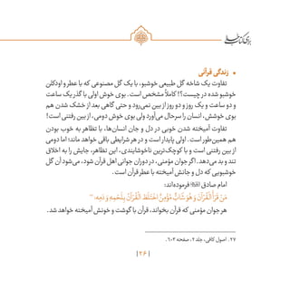 26
•	‫قرآنی‬‫زندگی‬
‫اودکلن‬‫و‬‫عطر‬‫با‬‫که‬ ‫مصنوعی‬‫گل‬ ‫یک‬‫با‬،‫خوشبو‬‫طبیعی‬‫گل‬ ‫شاخه‬‫یک‬‫تفاوت‬
‫ساعت‬‫یک‬‫گذر‬ ‫با‬‫اولی‬‫خوش‬‫بوی‬.‫است‬‫مشخص‬
ً
‫کامال‬ !‫چیست؟‬‫در‬‫شده‬‫خوشبو‬
‫هم‬‫شدن‬‫خشک‬‫از‬‫بعد‬‫گاهی‬ ‫حتی‬‫و‬‫‌رود‬‫ی‬‫نم‬‫بین‬‫از‬‫روز‬‫دو‬‫و‬‫روز‬‫یک‬‫و‬‫ساعت‬‫دو‬‫و‬
!‫است‬‫رفتنی‬‫بین‬‫از‬،‫دومی‬‫خوش‬‫بوی‬‫ولی‬‫‌آورد‬‫ی‬‫م‬‫سرحال‬‫را‬‫انسان‬،‫خوشش‬‫بوی‬
‫بودن‬ ‫خوب‬ ‫به‬ ‫تظاهر‬ ‫با‬ ،‫‌ها‬‫ن‬‫انسا‬ ‫جان‬ ‫و‬ ‫دل‬ ‫در‬ ‫خوبی‬ ‫شدن‬ ‫آمیخته‬ ‫تفاوت‬
‫دومی‬‫اما‬‫ماند؛‬‫خواهد‬ ‌‫ی‬‫باق‬‫شرایطی‬‫هر‬ ‫در‬‫و‬‫است‬ ‫پایدار‬‫اولی‬.‫است‬ ‫‌طور‬‫ن‬‫همی‬‫هم‬
‫اخالق‬ ‫به‬ ‫را‬ ‫جایش‬ ،‫تظاهر‬ ‫این‬ ،‫ناخوشایندی‬ ‫‌ترین‬‫ک‬‫کوچ‬ ‫با‬ ‫و‬ ‫است‬ ‫رفتنی‬ ‫بین‬ ‫از‬
‫گل‬ ‫آن‬‫‌شود‬‫ی‬‫م‬،‫شود‬‫قرآن‬‫اهل‬‫جوانی‬‫دوران‬‫در‬،‫مؤمنی‬‫جوان‬‫اگر‬.‫‌دهد‬‫ی‬‫م‬‫بد‬‫و‬‫تند‬
.‫است‬‫قرآن‬‫عطر‬‫با‬‫آمیخته‬‫جانش‬‫و‬‫دل‬‫که‬ ‫خوشبویی‬
:‫‌اند‬‫ه‬‫فرمود‬‫صادق‬‫امام‬
27
‫ه؛‬ِ‫م‬ َ‫د‬ َ‫و‬ ِ‫ه‬ ِ‫م‬ ْ‫ح‬
َ
‫ل‬ِ‫ب‬ ُ‫آن‬ ْ‫ر‬
ُ
‫ق‬
ْ
‫ال‬ َ‫ط‬
َ
‫ل‬َ‫ت‬
ْ
‫اخ‬ ٌ‫ن‬ِ‫م‬ ْ‫ؤ‬ُ‫م‬ ٌّ‫اب‬
َ
‫ش‬ َ‫و‬ُ‫ه‬ َ‫و‬ َ‫آن‬ ْ‫ر‬
ُ
‫ق‬
ْ
‫ال‬
َ
‫أ‬ َ‫ر‬
َ
‫ق‬ ْ‫ن‬َ‫م‬
.‫شد‬‫خواهد‬‫آمیخته‬‫خونش‬‫و‬‫گوشت‬ ‫با‬‫قرآن‬،‫بخواند‬‫قرآن‬‫که‬ ‫مؤمنی‬‫جوان‬‫هر‬
	.603‫صفحه‬،2‫جلد‬،‫کافی‬ ‫اصول‬ .27
 