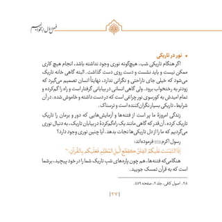 27
/
•	‫تاریکی‬ ‫در‬ ‫نور‬
‫کاری‬ ‫هیچ‬‫انجام‬،‫باشد‬‫نداشته‬‫وجود‬‫نوری‬‫‌گونه‬‫چ‬‫هی‬،‫شب‬‫تاریکی‬‫هنگام‬‫اگر‬
‫تاریک‬‫خانه‬‫گاهی‬ ‫البته‬.‫گذاشت‬ ‫دست‬‫روی‬‫دست‬‫و‬‫نشست‬‫باید‬‫و‬‫نیست‬‫ممکن‬
‫که‬ ‫‌گیرد‬‫ی‬‫م‬ ‫تصمیم‬ ‫انسان‬
ً
‫نهایتا‬ ،‫ندارد‬ ‫نگرانی‬ ‫و‬ ‫ناراحتی‬ ‫جای‬ ‫خیلی‬ ‫که‬ ‫‌شود‬‫ی‬‫م‬
‫و‬‫‌کرده‬‫م‬‫گ‬ ‫را‬‫راه‬‫و‬‫است‬‫گرفتار‬ ‫بیابانی‬‫در‬‫انسانی‬‫گاهی‬ ‫ولی‬.‫برود‬‫رختخواب‬‫به‬‫زودتر‬
‫آن‬‫در‬.‫شده‬‫خاموش‬‫و‬‫داشته‬‫دست‬‫در‬‫که‬ ‫است‬‫چراغی‬‫نور‬‫کورسوی‬ ‫به‬‫امیدش‬‫تمام‬
.‫ترسناک‬‫و‬‫است‬‫‌کننده‬‫ن‬‫نگرا‬‫بسیار‬‫تاریکی‬،‫شرایط‬
ِ‫تاریک‬ ‫را‬ ‫برمان‬ ‫و‬ ‫دور‬ ‫که‬ ‫‌هایی‬‫ش‬‫آزمای‬ ‫و‬ ‫‌ها‬‫ه‬‫فتن‬ ‫از‬ ‫است‬ ‫پر‬ ‫ما‬ ‫امروزۀ‬ ‫زندگی‬
‫نوری‬‫دنبال‬‫به‬،‫تاریک‬‫بیابان‬‫در‬‫‌کردۀ‬‫م‬‫‌گ‬‫ه‬‫را‬‫یک‬‫مانند‬‫گاهی‬ ‫که‬ ‫‌قدر‬‫ن‬‫آ‬.‫کرده‬ ‫تاریک‬
‫دارد؟‬‫وجود‬‫نوری‬‫چنین‬‫آیا‬.‫بدهد‬‫نجات‬‫‌ها‬‫ی‬‫تاریک‬‫دل‬‫از‬‫را‬‫ما‬‫که‬ ‫‌گردیم‬‫ی‬‫م‬
:‫‌اند‬‫ه‬‫فرمود‬‫اکرم‬‫رسول‬
28
‫؛‬ ِ‫رآن‬
ُ
‫الق‬ِ‫ب‬‫يكم‬
َ
‫ل‬ َ‫ع‬
َ
‫ف‬ ِ‫م‬ ِ‫ظل‬ ُ‫الم‬ ِ‫يل‬
َّ
‫ال‬ ِ‫ع‬ َ‫ط‬ ِ‫كق‬ ُ‫ن‬
َ
‫ت‬ ِ‫الف‬ ُ‫يكم‬
َ
‫ل‬ َ‫ع‬‫ت‬ َ‫س‬َ‫ب‬َ‫الت‬‫ا‬
َ
‫ذ‬ِ‫ا‬
‫برشما‬،‫پیچید‬‫خود‬‫در‬‫را‬‫شما‬‫تاریک‬ ِ‫شب‬‫‌های‬‫ه‬‫پار‬‫چون‬‫هم‬،‫‌ها‬‫ه‬‫فتن‬‫‌که‬‫ی‬‫هنگام‬
.‫جویید‬‫تمسک‬‫قرآن‬‫به‬‫که‬ ‫است‬
	.459‫صفحه‬،2‫جلد‬،‫کافی‬ ‫اصول‬ .28
 