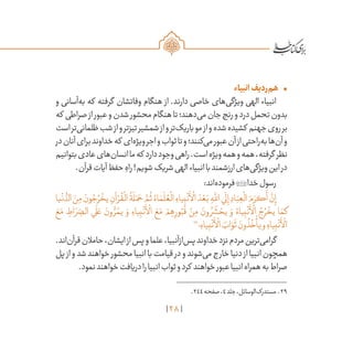 28
•	‫انبیاء‬‫‌ردیف‬‫م‬‫ه‬
‫و‬ ‫‌آسانی‬‫ه‬‫ب‬ ‫که‬ ‫گرفته‬ ‫وفاتشان‬ ‫هنگام‬ ‫از‬ .‫دارند‬ ‫خاصی‬ ‫‌های‬‫ی‬‫ویژگ‬ ‫الهی‬ ‫انبیاء‬
‫که‬ ‫صراطی‬‫از‬‫عبور‬‫و‬‫شدن‬‫محشور‬‫هنگام‬‫تا‬‫‌دهند؛‬‫ی‬‫م‬‫جان‬‫رنج‬‫و‬‫درد‬‫تحمل‬‫بدون‬
‫است‬‫‌تر‬‫ی‬‫ظلمان‬‫شب‬‫از‬‫و‬‫تیزتر‬‫شمشیر‬‫از‬‫و‬‫‌تر‬‫ک‬‫باری‬‫مو‬‫از‬‫و‬‫شده‬‫کشیده‬ ‫جهنم‬‫روی‬‫بر‬
‫در‬‫آنان‬‫برای‬‫خداوند‬‫که‬ ‫‌ای‬‫ه‬‫ویژ‬‫اجر‬‫و‬‫ثواب‬‫تا‬‫و‬‫‌کنند؛‬‫ی‬‫م‬‫عبور‬‫آن‬‫از‬‫‌راحتی‬‫ه‬‫ب‬‫‌ها‬‫ن‬‫آ‬‫و‬
‫بتوانیم‬‫عادی‬‫‌های‬‫ن‬‫انسا‬‫ما‬‫که‬ ‫دارد‬‫وجود‬‫راهی‬.‫است‬‫ویژه‬‫همه‬‫و‬‫همه‬،‫گرفته‬ ‫نظر‬
.‫قرآن‬‫آیات‬‫حفظ‬ ِ‫راه‬!‫شویم‬‫شریک‬‫الهی‬‫انبیاء‬‫با‬‫ارزشمند‬‫‌های‬‫ی‬‫ویژگ‬‫این‬‫در‬
:‫‌اند‬‫ه‬‫فرمود‬‫خدا‬‫رسول‬
‫يا‬
ْ
‫ن‬
ُّ‫الد‬ َ‫ن‬ِ‫م‬ َ‫ون‬ ُ‫ج‬ ُ‫ر‬
ْ
‫يخ‬ ِ‫آن‬ ْ‫ر‬
ُ
‫ق‬
ْ
‫ال‬
ُ
‫ة‬
َ
‫ل‬َ‫م‬ َ‫ح‬ َّ‫م‬
ُ
‫ث‬ ُ‫اء‬ َ‫م‬
َ
‫ل‬ ُ‫ع‬
ْ
‫ال‬ ِ‫ياء‬ِ‫ب‬
ْ
‫ن‬
َ
‫أ‬
ْ
‫ال‬ َ‫د‬ ْ‫ع‬َ‫ب‬ ِ‫ه‬
َّ‫لل‬‫ا‬‫ي‬
َ
‫ل‬ِ‫إ‬ ِ‫اد‬َ‫ب‬ ِ‫ع‬
ْ
‫ال‬ َ‫م‬ َ‫كر‬
َ
‫أ‬
َّ‫ن‬ِ‫إ‬
َ‫ع‬َ‫م‬ ِ‫اط‬ َ‫ر‬ ِّ‫الص‬ ‫ي‬
َ
‫ل‬ َ‫ع‬ َ‫ون‬ ُّ‫ر‬ ُ‫يم‬ َ‫و‬ ِ‫ياء‬ِ‫ب‬
ْ
‫ن‬
َ
‫أ‬
ْ
‫ال‬ َ‫ع‬َ‫م‬ ْ‫م‬ ِ‫ه‬ِ‫ور‬ُ‫ب‬
ُ
‫ق‬ ْ‫ن‬ِ‫م‬ َ‫ون‬ ُ‫ر‬
َ
‫ش‬ ْ‫يح‬ َ‫و‬ ُ‫ياء‬ِ‫ب‬
ْ
‫ن‬
َ
‫أ‬
ْ
‫ال‬ ُ‫ج‬ ُ‫ر‬
ْ
‫يخ‬ ‫ا‬ َ‫كم‬
29
‫؛‬ ِ‫ياء‬ِ‫ب‬
ْ
‫ن‬
َ
‫أ‬
ْ
‫ال‬ َ‫اب‬ َ‫و‬
َ
‫ث‬ َ‫ون‬
ُ
‫ذ‬
ُ
‫خ‬
ْ
‫يأ‬‫و‬ ِ‫ياء‬ِ‫ب‬
ْ
‫ن‬
َ
‫أ‬
ْ
‫ال‬
.‫‌اند‬‫ن‬‫قرآ‬‫حامالن‬،‫ایشان‬‫از‬‫پس‬‫و‬‫علما‬،‫‌ازآنبیا‬‫س‬‫پ‬‫خداوند‬‫نزد‬‫مردم‬‫‌ترین‬‫ی‬‫گرام‬
‫پل‬‫از‬‫و‬‫شد‬‫خواهند‬‫محشور‬‫انبیا‬‫با‬‫قیامت‬‫در‬‫و‬‫‌شوند‬‫ی‬‫م‬‫خارج‬‫دنیا‬‫از‬‫انبیا‬‫همچون‬
.‫نمود‬‫خواهند‬‫دریافت‬‫را‬‫انبیا‬‫ثواب‬‫و‬‫کرد‬ ‫خواهند‬‫عبور‬‫انبیا‬‫همراه‬‫به‬‫صراط‬
	.244‫صفحه‬،4‫جلد‬،‫‌الوسائل‬‫ک‬‫مستدر‬ .29
 
