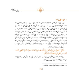 29
/
•	‫زنده‬‫‌های‬‫ل‬‫د‬
‫که‬ ‫‌هایی‬‫ت‬‫جنای‬ ‫از‬ ‫‌رسد‬‫ی‬‫م‬ ‫گوشمان‬ ‫به‬ ‫‌ای‬‫ه‬‫‌کنند‬‫ت‬‫ناراح‬ ‫خبرهای‬ ‫روزها‬ ‫این‬
‫او‬ ‫و‬ ‫هستند‬ ‫مهربان‬ ‫خدای‬ ‫آفریدۀ‬ ‫که‬ ‫‌هایی‬‫ن‬‫انسا‬ .‫‌دهیم‬‫ی‬‫م‬ ‫انجام‬ ‫‌ها‬‫ن‬‫انسا‬ ‫ما‬
‫بعضی‬‫اما‬‫است؛‬‫داده‬‫قرار‬‫دلشان‬‫در‬‫‌دوستی‬‫ع‬‫نو‬‫و‬‫ترحم‬،‫مهربانی‬‫مانند‬‫‌های‬‫ی‬‫ویژگ‬
‫حیوانات‬ ‫حتی‬ ‫که‬ ‫‌زنند‬‫ی‬‫م‬ ‫‌ای‬‫ه‬‫‌رحمان‬‫ی‬‫ب‬ ‫‌های‬‫ت‬‫جنای‬ ‫به‬ ‫دست‬ ،‫‌ها‬‫ن‬‫انسا‬ ‫همین‬ ‫از‬
‫جایگاه‬ ‫چنین‬ ‫به‬ ‫‌ها‬‫ن‬‫انسا‬ ‫کار‬ ‫چرا‬ ‫که‬ ‫اینجاست‬ ‫سوال‬ ‫و‬ ‫‌شوند؟‬‫ی‬‫نم‬ ‫مرتکبش‬ ‫هم‬
‫انسان‬ ِ‫دل‬ ‫وقتی‬ .»‫‌مردگی‬‫ل‬‫«د‬ :‫است‬ ‫کلمه‬ ‫یک‬ ‫پاسخ‬ ‫‌رسد؟‬‫ی‬‫م‬ ‫‌باری‬‫ت‬‫خف‬ ‫و‬ ‫پست‬
‫به‬‫شباهتی‬‫دیگر‬‫و‬‫‌دهد‬‫ی‬‫م‬‫دست‬‫از‬‫هم‬‫‌اش‬‫ه‬‫مهربانان‬‫و‬‫خوب‬‫صفات‬‫تمامی‬،‫بمیرد‬
!‫بخوانیم‬‫قرآن‬،‫‌هایمان‬‫ل‬‫د‬‫ماندن‬‫زنده‬‫و‬‫شدن‬‫زنده‬‫برای‬.‫داشت‬‫نخواهد‬‫‌ها‬‫ن‬‫انسا‬
:‫‌اند‬‫ه‬‫فرمود‬‫اکرم‬‫رسول‬
َ‫ب‬
ْ
‫ل‬
َ
‫الق‬‫ي‬ِ‫ي‬ ْ‫ح‬ُ‫ي‬ َ‫آن‬ ْ‫ر‬
ُ
‫الق‬
َّ‫ن‬ِ‫ا‬
َ
‫ف‬،
َ
‫ت‬ْ‫ي‬ َ‫س‬ْ‫أم‬‫ا‬
َ
‫ذ‬ِ‫إ‬ َ‫و‬
َ
‫ت‬ ْ‫ح‬َ‫ب‬ ْ‫ص‬
َ
‫أ‬‫ا‬
َ
‫ذ‬ِ‫إ‬ ِ‫آن‬ ْ‫ر‬
ُ
‫الق‬ ِ‫ة‬ َ‫اء‬ َ‫ر‬ِ‫ق‬ ْ‫ن‬ َ‫ع‬‫ل‬
ُ
‫ف‬
ْ
‫غ‬
َ
‫ات‬
َ
‫ل‬ َّ‫ي‬
َ
‫ن‬ُ‫ب‬‫ا‬َ‫ي‬
30
‫؛‬ِ‫ر‬
َ
‫ك‬ْ‫ن‬ ُ‫الم‬ َ‫و‬ ِ‫اء‬
َ
‫ش‬ ْ‫ح‬
َ
‫الف‬ ِ‫ن‬ َ‫ع‬‫ي‬
َ
‫ه‬ْ‫ن‬َ‫ي‬ َ‫و‬ ِ‫ت‬ّ‫ي‬ َ‫الم‬
‫زنده‬‫را‬‫مرده‬ ِ‫دل‬‫قرآن‬‫که‬ ‫زیرا‬،‫مباش‬‫غافل‬‫شب‬‫و‬‫روز‬‫در‬‫قرآن‬‫خواندن‬‫از‬‫فرزندم‬
.‫‌دارد‬‫ی‬‫بازم‬‫زشتی‬‫و‬‫فحشاء‬‫از‬‫و‬‫‌کند‬‫ی‬‫م‬
	.19‫صفحه‬،1‫جلد‬،‫القرآن‬‫تفسیر‬‫فی‬‫البرهان‬ .30
 