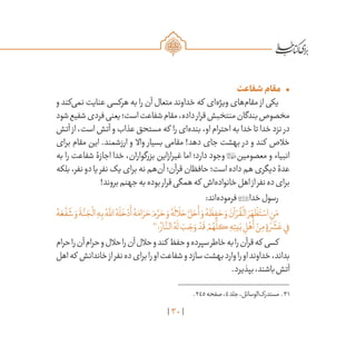 30
•	‫شفاعت‬‫مقام‬
‫و‬ ‫‌کند‬‫ی‬‫نم‬ ‫عنایت‬ ‫هرکسی‬ ‫به‬ ‫را‬ ‫آن‬ ‫متعال‬ ‫خداوند‬ ‫که‬ ‫‌ای‬‫ه‬‫ویژ‬ ‫‌های‬‫م‬‫مقا‬ ‫از‬ ‫یکی‬
‫شود‬‫شفیع‬‫فردی‬‫یعنی‬‫است؛‬‫شفاعت‬‫مقام‬،‫داده‬‫قرار‬‫منتخبش‬‫بندگان‬‫مخصوص‬
‫آتش‬ ‫از‬،‫است‬‫آتش‬‫و‬‫عذاب‬‫مستحق‬‫که‬ ‫را‬‫‌ای‬‫ه‬‫بند‬،‫او‬‫احترام‬‫به‬‫خدا‬‫تا‬‫خدا‬‫نزد‬ ‫در‬
‫برای‬ ‫مقام‬ ‫این‬ .‫ارزشمند‬ ‫و‬ ‫واال‬ ‫بسیار‬ ‫مقامی‬ !‫دهد‬ ‫جای‬ ‫بهشت‬ ‫در‬ ‫و‬ ‫کند‬ ‫خالص‬
‫به‬ ‫را‬ ‫شفاعت‬ ‫اجازۀ‬ ‫خدا‬ ،‫بزرگواران‬ ‫غیرازاین‬ ‫اما‬ ‌‫؛‬‫دارد‬ ‫وجود‬ ‫معصومین‬ ‫و‬ ‫انبیاء‬
‫بلکه‬،‫نفر‬‫دو‬‫یا‬‫نفر‬‫یک‬‫برای‬‫نه‬‫‌هم‬‫ن‬‫آ‬‫قرآن؛‬‫حافظان‬‫است؛‬‫داده‬‫هم‬‫دیگری‬‫عدۀ‬
!‫بروند‬‫جهنم‬‫به‬‫بوده‬‫قرار‬‫همگی‬‫که‬ ‫‌اش‬‫ه‬‫خانواد‬‫اهل‬‫از‬‫نفر‬‫ده‬‫برای‬
:‫‌اند‬‫ه‬‫فرمود‬‫خدا‬‫رسول‬
ُ‫ه‬ َ‫ع‬
َّ
‫ف‬
َ
‫ش‬ َ‫و‬
َ
‫ة‬
َّ‫ن‬ َ‫ج‬
ْ
‫ال‬ ِ‫ه‬ِ‫ب‬ ُ‫ه‬
َّ‫لل‬‫ا‬ ُ‫ه‬
َ
‫ل‬
َ
‫خ‬ ْ‫د‬
َ
‫أ‬ ُ‫ه‬َ‫ام‬ َ‫ر‬ َ‫ح‬ َ‫م‬ َّ‫ر‬ َ‫ح‬ َ‫و‬ ُ‫ه‬
َ
‫ال‬
َ
‫ل‬ َ‫ح‬ َّ‫ل‬ َ‫ح‬
َ
‫أ‬ َ‫و‬ ُ‫ه‬
َ
‫ظ‬ ِ‫ف‬ َ‫ح‬ َ‫و‬ َ‫آن‬ ْ‫ر‬
ُ
‫ق‬
ْ
‫ال‬ َ‫ر‬ َ‫ه‬
ْ
‫ظ‬َ‫ت‬ ْ‫اس‬ ِ‫ن‬َ‫م‬
31
‫؛‬ ُ‫ار‬
َّ‫الن‬ ُ‫ه‬
َ
‫ل‬ َ‫ب‬ َ‫ج‬ َ‫و‬ ْ‫د‬
َ
‫ق‬ ْ‫م‬ ُ‫ه‬
ُّ
‫كل‬ ِ‫ه‬ِ‫يت‬َ‫ب‬ ِ‫ل‬ْ‫ه‬
َ
‫أ‬ ْ‫ن‬ِ‫م‬ ٍ‫ة‬ َ‫ر‬
َ
‫ش‬ َ‫ع‬‫ي‬ِ‫ف‬
‫حرام‬‫را‬‫آن‬‫حرام‬‫و‬‫حالل‬‫را‬‫آن‬‫حالل‬‫و‬‫کند‬ ‫حفظ‬‫و‬‫سپرده‬‫خاطر‬‫به‬‫را‬‫قرآن‬‫که‬ ‫کسی‬
‫اهل‬‫که‬ ‫خاندانش‬‫از‬‫نفر‬‫ده‬‫برای‬‫را‬‫او‬‫شفاعت‬‫و‬‫سازد‬‫بهشت‬‫وارد‬‫را‬‫او‬‫خداوند‬،‫بداند‬
.‫بپذیرد‬،‫باشند‬‫آتش‬
	.245‫صفحه‬،4‫جلد‬،‫‌الوسائل‬‫ک‬‫مستدر‬ .31
 