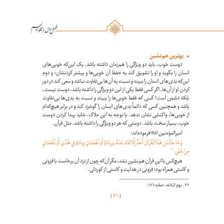 31
/
•	‫‌نشین‬‫م‬‫ه‬‫بهترین‬
‫‌های‬‫ی‬‫خوب‬ ‫‌که‬‫ن‬‫ای‬ ‫یک‬ .‫باشد‬ ‫داشته‬ ‫‌زمان‬‫م‬‫ه‬ ‫را‬ ‫ویژگی‬ ‫دو‬ ‫باید‬ ،‫خوب‬ ‫دوست‬
‫دوم‬ ‫و‬ ‫کردنشان؛‬ ‫بیشتر‬ ‫و‬ ‫‌ها‬‫ی‬‫خوب‬ ‫آن‬ ‫حفظ‬ ‫به‬ ‫کند‬ ‫تشویق‬ ‫را‬ ‫او‬ ‫و‬ ‫بگوید‬ ‫را‬ ‫انسان‬
‫دور‬‫در‬‫کند‬ ‫سعی‬‫و‬‫نباشد‬‫‌تفاوت‬‫ی‬‫ب‬‫‌ها‬‫ن‬‫آ‬‫به‬‫نسبت‬‫و‬‫ببیند‬‫را‬‫انسان‬‫‌های‬‫ی‬‫بد‬‫‌که‬‫ن‬‫ای‬
،‫نیست‬‫دوست‬،‫باشد‬‫داشته‬‫را‬‫ویژگی‬‫دو‬‫این‬‫از‬‫یکی‬‫فقط‬‫کسی‬ ‫اگر‬.‫‌ها‬‫ن‬‫آ‬‫از‬‫او‬‫کردن‬
‫‌تفاوت‬‫ی‬‫ب‬ ‫‌ها‬‫ی‬‫بد‬ ‫به‬ ‫نسبت‬ ‫و‬ ‫ببیند‬ ‫را‬ ‫‌ها‬‫ی‬‫خوب‬ ‫فقط‬ ‫که‬ ‫کسی‬ !‫است‬ ‫دشمن‬ ‫بلکه‬
‫‌کدام‬‫چ‬‫هی‬‫برابر‬ ‫در‬‫و‬‫کند‬ ‫گوشزد‬ ‫را‬‫انسان‬‫‌های‬‫ی‬‫بد‬
ً
‫دائما‬‫که‬ ‫کسی‬ ‫همچنین‬‫و‬‫باشد‬
‫دوست‬ ‫کردن‬ ‫پیدا‬ ‫شاید‬ ،‫مالک‬ ‫این‬ ‫به‬ ‫توجه‬ ‫با‬ .‫ندهد‬ ‫نشان‬ ‫واکنشی‬ ،‫‌ها‬‫ی‬‫خوب‬ ‫از‬
.‫قرآن‬‫مثل‬،‫باشد‬‫داشته‬‫را‬‫ویژگی‬‫دو‬‫هر‬‫که‬ ‫دوستی‬.‫باشد‬‫سخت‬‫بسیار‬،‫خوب‬
:‫‌اند‬‫ه‬‫فرمود‬‫امیرالمؤمنین‬
ٍ‫ان‬ َ‫ص‬
ْ
‫ق‬
ُ
‫ن‬ ْ‫و‬
َ
‫أ‬‫ي‬ ً‫د‬ُ‫ه‬‫ي‬ِ‫ف‬ ٍ‫ة‬ َ‫ياد‬ِ‫ز‬ ٍ‫ان‬ َ‫ص‬
ْ
‫ق‬
ُ
‫ن‬ ْ‫و‬
َ
‫أ‬ ٍ‫ة‬ َ‫ياد‬ِ‫ز‬ِ‫ب‬ ُ‫ه‬ْ‫ن‬ َ‫ع‬ َ‫ام‬
َ
‫ق‬‫ا‬
َّ
‫ل‬ِ‫إ‬ ٌ‫د‬ َ‫ح‬
َ
‫أ‬ َ‫آن‬ ْ‫ر‬
ُ
‫ق‬
ْ
‫ال‬‫ا‬
َ
‫ذ‬َ‫ه‬ َ‫س‬
َ
‫ال‬ َ‫ج‬‫ا‬َ‫م‬ َ‫و‬
32
‫ي؛‬ ً‫م‬ َ‫ع‬ ْ‫ن‬ِ‫م‬
‫فزونی‬‫با‬‫برخاست‬‫آن‬‫نزد‬‫از‬‫چون‬‫‌که‬‫ن‬‫آ‬‫مگر‬،‫نشد‬‫‌نشین‬‫م‬‫ه‬‫قرآن‬‫این‬‫با‬‫‌کس‬‫چ‬‫هی‬
.‫کوردلی‬ ‫از‬‫کاستی‬ ‫و‬‫هدایت‬‫در‬‫فزونی‬‫بود؛‬‫همراه‬‫کاستی‬ ‫و‬
	.176‫خطبه‬،‫البالغه‬‫نهج‬ .32
 