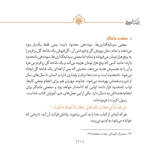 32
•	‫ماندگار‬‫منفعت‬
‫سود‬ ‫‌بار‬‫ک‬‫ی‬ ‫فقط‬ ‫یعنی‬ ‫دارند؛‬ ‫محدود‬ ‫سوددهی‬ ،‫‌ها‬‫ی‬‫‌گذار‬‫ه‬‫سرمای‬ ‫بعضی‬
‫را‬‫قرمز‬‫رز‬‫گل‬ ‫شاخه‬‫یک‬‫‌فروش‬‫ل‬‫گ‬ .‫آن‬‫فروختن‬‫و‬‫گل‬ ‫پرورش‬‫مثل‬،‫تمام‬‫و‬‫‌دهند‬‫ی‬‫م‬
‫نامحدود‬‫سوددهی‬،‫‌ها‬‫ی‬‫‌گذار‬‫ه‬‫سرمای‬‫بعضی‬‫اما‬‫تمام؛‬‫و‬‫‌فروشد‬‫ی‬‫م‬‫تومان‬‫هزار‬‫پنج‬‫به‬
‫‌خرد‬‫ی‬‫م‬‫قرمز‬‫رز‬‫گل‬ ‫شاخه‬‫یک‬‫و‬‫‌کند‬‫ی‬‫م‬‫هزینه‬‫تومان‬‫هزار‬‫پنج‬‫که‬ ‫کسی‬ ‫مانند‬‫دارند؛‬
‫ایجاد‬‫گل‬ ‫شاخه‬‫یک‬‫اهدای‬ ‫از‬‫پس‬‫که‬ ‫محبتی‬.‫‌دهد‬‫ی‬‫م‬‫هدیه‬‫همسرش‬‫به‬‫را‬‫آن‬‫و‬
‫سال‬ ‫‌های‬‫ل‬‫سا‬ ‫تا‬ ‫انسان‬ ‫و‬ ‫دارد‬ ‫پایداری‬ ‫و‬ ‫دوام‬ ‫‌ها‬‫ت‬‫مد‬ ‫و‬ ‫است‬ ‫نامحدود‬ ،‫‌شود‬‫ی‬‫م‬
،‫کارها‬ ‫بعضی‬ ‫انجام‬ ‫برای‬ ‫هم‬ ‫مهربان‬ ‫خداوند‬ .‫‌شود‬‫ی‬‫م‬ ‫‌مند‬‫ه‬‫بهر‬ ‫منفعتش‬ ‫و‬ ‫خیر‬ ‫از‬
‫برای‬ ‫ماندگار‬ ‫منفعتی‬ ‫و‬ ‫بود‬ ‫خواهد‬ ‫‌دار‬‫ه‬‫ادام‬ ‫که‬ ‫ثوابی‬ ‫داده؛‬ ‫قرار‬ ‫نامحدود‬ ‫ثواب‬
.‫خداست‬‫کتاب‬ ‫آموزش‬،‫خیر‬‫‌های‬‫ل‬‫عم‬‫این‬‫از‬‫یکی‬.‫دارد‬‫دنبال‬‫به‬‫‌اش‬‫ه‬‌‫د‬‫‌دهن‬‫م‬‫انجا‬
:‫‌اند‬‫ه‬‫فرمود‬‫اکرم‬‫رسول‬
33
‫؛‬
ْ
‫ت‬َ‫ي‬ ِ‫ل‬
ُ
‫ت‬‫ا‬َ‫م‬‫ا‬َ‫ه‬ ُ‫ر‬ ْ‫ج‬
َ
‫ا‬ ُ‫ه‬
َ
‫ل‬ َ‫ان‬
َ
‫ك‬،‫ي‬
َ
‫ال‬ َ‫ع‬
َ
‫ت‬ ِ‫ه‬
َّ‫لل‬‫ا‬ ِ‫اب‬َ‫ت‬ ِ‫ك‬‫ي‬ِ‫ف‬
ً
‫ة‬َ‫آي‬ َ‫م‬
َّ
‫ل‬ َ‫ع‬ ْ‫ن‬َ‫م‬
‫که‬ ‫زمانی‬‫تا‬،‫آیه‬‫آن‬‫قرائت‬‫پاداش‬،‫بیاموزد‬‫کسی‬ ‫به‬‫را‬‫خدا‬‫کتاب‬ ‫از‬‫‌ای‬‫ه‬‫آی‬‫که‬ ‫هر‬
.‫‌رسد‬‫ی‬‫م‬‫نیز‬‫او‬‫به‬‫‌شود‬‫ی‬‫م‬‫خوانده‬
	.235‫صفحه‬،4‫جلد‬،‫الوسائل‬‫مستدرک‬ .33
 