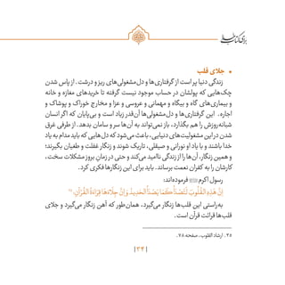 34
•	‫قلب‬‫جالی‬
‫شدن‬‫پاس‬‫از‬.‫درشت‬‫و‬‫ریز‬‫‌های‬‫ی‬‫‌مشغول‬‫ل‬‫د‬‫و‬‫‌ها‬‫ی‬‫گرفتار‬ ‫از‬‫است‬‫پر‬‫دنیا‬‫زندگی‬
‫خانه‬ ‫و‬ ‫مغازه‬ ‫خریدهای‬ ‫تا‬ ‫گرفته‬ ‫نیست‬ ‫موجود‬ ‫حساب‬ ‫در‬ ‫پولشان‬ ‫که‬ ‫‌هایی‬‫ک‬‫چ‬
‫و‬ ‫پوشاک‬ ‫و‬ ‫خوراک‬ ‫مخارج‬ ‫و‬ ‫عزا‬ ‫و‬ ‫عروسی‬ ‫و‬ ‫مهمانی‬ ‫و‬ ‫بیگاه‬ ‫و‬ ‫گاه‬ ‫‌های‬‫ی‬‫بیمار‬ ‫و‬
‫انسان‬ ‫اگر‬ ‫که‬ ‫‌پایان‬‫ی‬‫ب‬ ‫و‬ ‫است‬ ‫زیاد‬ ‫‌قدر‬‫ن‬‫آ‬ ‫‌ها‬‫ی‬‫‌مشغول‬‫ل‬‫د‬ ‫و‬ ‫‌ها‬‫ی‬‫گرفتار‬ ‫این‬ .‫اجاره‬
‫غرق‬ ‫طرفی‬ ‫از‬ .‫بدهد‬ ‫سامان‬ ‫و‬ ‫سر‬ ‫‌ها‬‫ن‬‫آ‬ ‫به‬ ‫‌تواند‬‫ی‬‫نم‬ ‫باز‬ ،‫بگذارد‬ ‫هم‬ ‫را‬ ‫‌روزش‬‫ه‬‫شبان‬
‫یاد‬‫به‬‫مدام‬‫باید‬‫که‬ ‫‌هایی‬‫ل‬‫د‬‫که‬ ‫‌شود‬‫ی‬‫م‬‫باعث‬،‫دنیایی‬‫‌های‬‫ت‬‫مشغولی‬‫این‬‫در‬‫شدن‬
‫بگیرند؛‬‫طغیان‬‫و‬‫غفلت‬‫زنگار‬‫و‬‫شوند‬‫تاریک‬،‫صیقلی‬‫و‬‫نورانی‬‫او‬‫یاد‬‫با‬‫و‬‫باشند‬‫خدا‬
،‫سخت‬‫مشکالت‬‫بروز‬ ِ‫زمان‬‫در‬‫حتی‬‫و‬‫‌کند‬‫ی‬‫م‬‫ناامید‬‫زندگی‬‫از‬‫را‬‫‌ها‬‫ن‬‫آ‬،‫زنگار‬‫همین‬‫و‬
.‫کرد‬ ‫فکری‬‫زنگارها‬‫این‬‫برای‬‫باید‬.‫برساند‬‫نعمت‬‫کفران‬ ‫به‬‫را‬‫کارشان‬
:‫‌اند‬‫ه‬‫فرمود‬‫اکرم‬‫رسول‬
35
‫؛‬ ِ‫آن‬ ْ‫ر‬
ُ
‫الق‬
ُ
‫ة‬ َ‫اء‬ َ‫ر‬ِ‫ق‬‫ا‬َ‫ه‬ َ‫اء‬
َ
‫ل‬ ِ‫ج‬
َّ‫ن‬ِ‫ا‬ َ‫و‬ ُ‫يد‬ ِ‫د‬ َ‫الح‬
ُ
‫ا‬ َ‫د‬ ْ‫ص‬َ‫ي‬‫ا‬ َ‫م‬
َ
‫ك‬
ُ
‫ا‬ َ‫د‬ ْ‫ص‬َ‫ت‬
َ
‫ل‬ َ‫وب‬
ُ
‫ل‬
ُ
‫الق‬ ِ‫ه‬ ِ‫ذ‬َ‫ه‬
َّ‫ن‬ِ‫ا‬
‫جالی‬ ‫و‬ ‫‌گیرد‬‫ی‬‫م‬ ‫زنگار‬ ‫آهن‬ ‫که‬ ‫‌طور‬‫ن‬‫هما‬ ،‫‌گیرد‬‫ی‬‫م‬ ‫زنگار‬ ‫‌ها‬‫ب‬‫قل‬ ‫این‬ ‫‌راستی‬‫ه‬‫ب‬
.‫است‬‫قرآن‬‫قرائت‬‫‌ها‬‫ب‬‫قل‬
	.78‫صفحه‬،‫القلوب‬‫ارشاد‬ .35
 