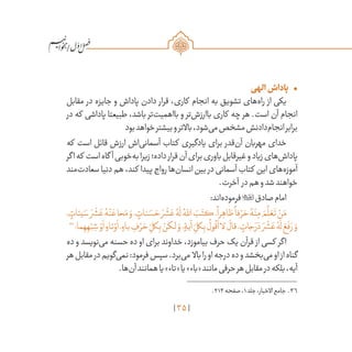 35
/
•	‫الهی‬‫پاداش‬
‫مقابل‬ ‫در‬ ‫جایزه‬ ‫و‬ ‫پاداش‬ ‫دادن‬ ‫قرار‬ ،‫کاری‬ ‫انجام‬ ‫به‬ ‫تشویق‬ ‫‌های‬‫ه‬‫را‬ ‫از‬ ‫یکی‬
‫در‬ ‫که‬ ‫پاداشی‬ ‫طبیعتا‬ ،‫باشد‬ ‫‌تر‬‫ت‬‫بااهمی‬ ‫و‬ ‫‌تر‬‫ش‬‫باارز‬ ‫کاری‬ ‫چه‬ ‫هر‬ .‫است‬ ‫آن‬ ‫انجام‬
‫بود‬‫خواهد‬‫بیشتر‬‫و‬‫باالتر‬،‫‌شود‬‫ی‬‫م‬‫مشخص‬‫‌دادنش‬‫م‬‫انجا‬‫برابر‬
‫که‬ ‫است‬ ‫قائل‬ ‫ارزش‬ ‫‌اش‬‫ی‬‫آسمان‬ ‫کتاب‬ ‫یادگیری‬ ‫برای‬ ‫‌قدر‬‫ن‬‫آ‬ ‫مهربان‬ ‫خدای‬
‫اگر‬‫که‬ ‫است‬‫گاه‬ ‫آ‬‫‌خوبی‬‫ه‬‫ب‬‫زیرا‬‫داده؛‬‫قرار‬‫آن‬‫برای‬‫باوری‬‫غیرقابل‬‫و‬‫زیاد‬‫‌های‬‫ش‬‫پادا‬
‫‌مند‬‫ت‬‫سعاد‬‫دنیا‬‫هم‬،‫کند‬ ‫پیدا‬‫رواج‬‫‌ها‬‫ن‬‫انسا‬‫بین‬ ‫در‬‫آسمانی‬‫کتاب‬ ‫این‬‫‌های‬‫ه‬‫آموز‬
.‫آخرت‬ ‫در‬‫هم‬‫و‬‫شد‬‫خواهند‬
:‫‌اند‬‫ه‬‫فرمود‬‫صادق‬‫امام‬
، ٍ‫يئات‬ َ‫س‬ َ‫ر‬
ْ
‫ش‬ َ‫ع‬ ُ‫ه‬ْ‫ن‬ َ‫ع‬‫حا‬َ‫م‬ َ‫و‬، ٍ‫نات‬ َ‫س‬ َ‫ح‬ َ‫ر‬
ْ
‫ش‬ َ‫ع‬ ُ‫ه‬
َ
‫ل‬ ُ‫ه‬ّ‫لل‬‫ا‬ َ‫ب‬َ‫كت‬،
ً
‫را‬ ِ‫ظاه‬
ً
‫فا‬ ْ‫ر‬ َ‫ح‬ ُ‫ه‬ْ‫ن‬ِ‫م‬ َ‫م‬
َّ
‫ل‬ َ‫ع‬
َ
‫ت‬ ْ‫ن‬َ‫م‬
36
‫ما؛‬ ِ‫ه‬ ِ‫ه‬ْ‫ب‬ ِ‫ش‬ ْ‫و‬
َ
‫ا‬ ٍ‫تاء‬ ْ‫و‬
َ
‫ا‬، ٍ‫باء‬ ِ‫ف‬ ْ‫ر‬ َ‫ح‬ ِ
ّ‫كل‬ِ‫ب‬ ْ‫لكن‬ َ‫و‬، ٍ‫آية‬ ِ
ّ‫كل‬ِ‫ب‬
ُ
‫ول‬
ُ
‫ق‬
َ
‫ا‬‫لا‬
َ
‫قال‬، ٍ‫جات‬ َ‫ر‬ َ‫د‬ َ‫ر‬
ْ
‫ش‬ َ‫ع‬ ُ‫ه‬
َ
‫ل‬ َ‫ع‬
َ
‫ف‬ َ‫ر‬ َ‫و‬
‫ده‬ ‫و‬ ‫‌نویسد‬‫ی‬‫م‬ ‫حسنه‬ ‫ده‬ ‫او‬ ‫برای‬ ‫خداوند‬ ،‫بیاموزد‬ ‫حرف‬ ‫یک‬ ‫قرآن‬ ‫از‬ ‫کسی‬ ‫اگر‬
‫هر‬‫مقابل‬‫در‬‫‌گویم‬‫ی‬‫نم‬:‫فرمود‬‫سپس‬.‫‌برد‬‫ی‬‫م‬ ‫باال‬‫را‬‫او‬‫درجه‬‫ده‬‫و‬‫‌بخشد‬‫ی‬‫م‬‫او‬‫از‬‫گناه‬
.‫‌ها‬‫ن‬‫آ‬‫همانند‬‫یا‬»‫«تاء‬‫یا‬»‫«باء‬‫مانند‬‫حرفی‬‫هر‬‫مقابل‬‫در‬‫بلکه‬،‫آیه‬
	.213‫صفحه‬،1‫جلد‬،‫االخبار‬‫جامع‬ .36
 