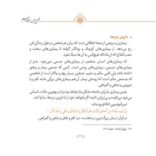 37
/
•	‫دردها‬‫داروی‬
‫‌اش‬‫ی‬‫زندگ‬‫طول‬‫در‬‫شخص‬‫هر‬‫برای‬‫که‬ ‫است‬‫اتفاقاتی‬‫جمله‬‫از‬‫مریضی‬‫و‬‫بیماری‬
‫و‬ ‫سخت‬ ‫‌های‬‫ی‬‫بیمار‬ ‫تا‬ ‫گرفته‬ ‫زودگذر‬ ‫و‬ ‫کوچک‬ ‫‌های‬‫ی‬‫بیمار‬ ‫از‬ .‫‌دهد‬‫ی‬‫م‬ ‫رخ‬
.‫نشود‬‫مبتال‬‫‌ها‬‫ن‬‫آ‬‫به‬‫‌کس‬‫چ‬‫هی‬‫‌شاءاهلل‬‫ن‬‫ا‬‫که‬ ‫‌العالج‬‫ب‬‫صع‬
‫از‬ ‫بدتر‬ .‫‌شود‬‫ی‬‫نم‬ ‫جسمی‬ ‫‌های‬‫ی‬‫بیمار‬ ‫در‬ ‫منحصر‬ ‫انسان‬ ‫‌های‬‫ی‬‫بیمار‬ ‫اما‬
‫رنجور‬ ‫و‬ ‫بیمار‬ ‫جسمی‬ ‫که‬ ‫کسی‬ .‫است‬ ‫روحی‬ ‫‌های‬‫ی‬‫بیمار‬ ،‫جسمی‬ ‫‌های‬‫ی‬‫بیمار‬
‫شخصی‬ ‫از‬ ‫است‬ ‫واالتر‬ ‫و‬ ‫بهتر‬ ‫بسیار‬ ‫‌یقین‬‫ه‬‫ب‬ ،‫سلیم‬ ‫و‬ ‫سالم‬ ‫قلبی‬ ‫ولی‬ ‫باشد‬ ‫داشته‬
‫یا‬‫و‬‫کفر‬ ‫مانند‬‫بزرگی‬‫‌های‬‫ی‬‫بیمار‬‫‌هم‬‫ن‬‫آ‬.‫بیمار‬‫روحش‬‫اما‬‫است؛‬‫سالم‬‫جسمش‬‫که‬
.‫گمراهی‬ ‫و‬‫تباهی‬‫و‬‫دورویی‬
‫انسانی‬،‫حالت‬‫بهترین‬‫در‬‫یا‬‫و‬‫بود‬‫خواهد‬‫‌ساز‬‫ل‬‫مشک‬‫جامعه‬‫برای‬‫یا‬‫بیماری‬‫چنین‬
.‫کند‬ ‫مداوا‬،‫دردها‬‫داوری‬‫با‬‫را‬‫خود‬‫نخواهد‬‫اگر‬‫البته‬‫‌ارزش؛‬‫ی‬‫ب‬‫و‬‫‌فایده‬‫ی‬‫ب‬‫‌شود‬‫ی‬‫م‬
:‫‌اند‬‫ه‬‫فرمود‬‫امیرالمؤمنین‬
38
‫؛‬
ُ
‫ال‬
َ
‫ل‬
َّ
‫الض‬ َ‫و‬‫ي‬
َ
‫غ‬
ْ
‫ال‬ َ‫و‬
ُ
‫اق‬
َ
‫ف‬ِ
ّ‫الن‬ َ‫و‬ ُ‫ر‬
ْ
‫كف‬
ْ
‫ال‬ َ‫و‬ُ‫ه‬ َ‫و‬ ِ‫اء‬
َّ‫الد‬ ِ‫ر‬َ‫كب‬
َ
‫أ‬ ْ‫ن‬ِ‫م‬ ً‫اء‬
َ
‫ف‬ ِ‫ش‬ ِ‫يه‬ِ‫ف‬
َّ‫ن‬ِ‫إ‬
.‫گمراهی‬ ‫و‬‫تباهی‬‫و‬‫نفاق‬‫و‬‫کفر‬ ‫درد‬:‫دردهاست‬‫‌ترین‬‫گ‬‫بزر‬‫درمان‬‫قرآن‬‫در‬
	.176‫خطبه‬،‫البالغه‬‫نهج‬ .38
 
