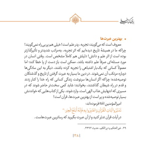 38
•	‫‌ها‬‫ت‬‫عبر‬‫بهترین‬
!‫‌گویند‬‫ی‬‫نم‬‫‌راه‬‫ی‬‫ب‬‫پر‬‫هم‬‫خیلی‬!‫است‬‫علم‬‫پدر‬،‫تجربه‬:‫‌گویند‬‫ی‬‫م‬‫که‬ ‫است‬‫معروف‬
‫تأثیرگذارتر‬ ‫و‬ ‫شدیدتر‬ ‫‌مراتب‬‫ه‬‫ب‬ ،‫تجربه‬ ‫اثر‬ ‫که‬ ‫‌ایم‬‫ه‬‫دید‬ ‫تاریخ‬ ‫همیشۀ‬ ‫در‬ ‫ما‬ ‫چراکه‬
‫در‬ ‫انسان‬ ‫وقتی‬ .‫است‬ ‫مشخص‬
ً
‫کامال‬ ‫هم‬ ‫دلیلش‬ !‫دانش‬ ‫و‬ ‫علم‬ ‫اثر‬ ‫از‬ ‫است‬ ‫بوده‬
‫اما‬ ‫کند؛‬ ‫خطا‬ ‫پا‬ ‫از‬ ‫دست‬ ‫باز‬ ‫است‬ ‫ممکن‬ ،‫باشد‬ ‫داشته‬ ‫علم‬
ً
‫صرفا‬ ‫‌ای‬‫ه‬‫مسئل‬ ‫مورد‬
‫‌ها‬‫ی‬‫سادگ‬ ‫این‬ ‫به‬ ‫دیگر‬ ،‫باشند‬ ‫کرده‬ ‫تجربه‬ ‫را‬ ‫اشتباهی‬ ‫‌بار‬‫ک‬‫ی‬ ‫که‬ ‫کسانی‬
ً
‫معموال‬
‫گذشتگان‬ ‫و‬‫تاریخ‬‫از‬‫گرفتن‬ ‫عبرت‬‫به‬‫بسیار‬‫ما‬‫دین‬‫در‬.‫‌شوند‬‫ی‬‫نم‬‫آن‬‫مرتکب‬‫دوباره‬
‫زدند‬ ‫کنار‬ ‫را‬ ‫خدا‬ ‫راه‬ ‫که‬ ‫کسانی‬ ‫زندگی‬ ‫سرنوشت‬ ‫‌ها‬‫ن‬‫انسا‬ ‫اگر‬ ‫چراکه‬ ‫‌شده؛‬‫ه‬‫توصی‬
‫در‬ ‫که‬ ‫شوند‬ ‫حاضر‬ ‫‌تر‬‫ت‬‫سخ‬ ‫کمی‬ ‫شاید‬ ‫بخوانند؛‬ ،‫گذاشتند‬ ‫شیطان‬ ‫راه‬ ‫در‬ ‫قدم‬ ‫و‬
‫خواندنش‬‫که‬ ‫‌هایی‬‫ب‬‫کتا‬ ‫از‬‫یکی‬.‫شوند‬‫وارد‬،‫است‬‫الهی‬‫عذاب‬‫انتهایش‬‫که‬ ‫مسیری‬
!‫است‬‫قرآن‬،‫‌ها‬‫ت‬‫عبر‬‫بهترین‬‫از‬‫است‬‫پر‬‫و‬‫‌شده‬‫ه‬‫توصی‬‫بسیار‬
:‫‌اند‬‫ه‬‫فرمود‬‫امیرالمؤمنین‬
39
‫ر؛‬َ‫ب‬ ِ‫ع‬
ْ
‫ال‬
ُ
‫غ‬
َ
‫ل‬ْ‫ب‬
َ
‫أ‬ ُ‫ه‬
َّ
‫ن‬ِ‫إ‬
َ
‫ف‬ ِ‫ه‬ِ‫ب‬‫وا‬ ُ‫ر‬ِ‫ب‬َ‫ت‬ ْ‫اع‬ َ‫و‬ ِ‫آن‬ ْ‫ر‬
ُ
‫ق‬
ْ
‫ال‬ ِ‫ات‬َ‫آي‬‫وا‬ ُ‫ر‬
َّ‫ب‬ َ‫د‬
َ
‫ت‬
.‫‌هاست‬‫ت‬‫عبر‬‫رساترین‬‫که‬ ‫بگیرید‬‫عبرت‬‫آن‬‫از‬‫و‬‫کنید‬ ‫ر‬ّ‫تدب‬‫قرآن‬‫آیات‬‫در‬
	.۴۴۹۳‫حدیث‬،‫الکلم‬‫درر‬‫و‬‫الحکم‬‫غرر‬ .39
 