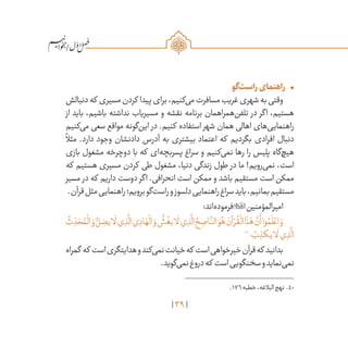 39
/
•	‫‌گو‬‫ت‬‫راس‬‫راهنمای‬
‫دنبالش‬‫که‬ ‫مسیری‬‫کردن‬ ‫پیدا‬‫برای‬،‫‌کنیم‬‫ی‬‫م‬‫مسافرت‬‫غریب‬‫شهری‬‫به‬‫وقتی‬
‫از‬ ‫باید‬ ،‫باشیم‬ ‫نداشته‬ ‫مسیریاب‬ ‫و‬ ‫نقشه‬ ‫برنامه‬ ‫‌همراهمان‬‫ن‬‫تلف‬ ‫در‬ ‫اگر‬ ،‫هستیم‬
‫‌کنیم‬‫ی‬‫م‬ ‫سعی‬ ‫مواقع‬ ‫‌گونه‬‫ن‬‫ای‬ ‫در‬ .‫کنیم‬ ‫استفاده‬ ‫شهر‬ ‫همان‬ ‫اهالی‬ ‫‌های‬‫ی‬‫راهنمای‬
ً
‫مثال‬ .‫دارد‬ ‫وجود‬ ‫دادنشان‬ ‫آدرس‬ ‫به‬ ‫بیشتری‬ ‫اعتماد‬ ‫که‬ ‫بگردیم‬ ‫افرادی‬ ‫دنبال‬
‫بازی‬ ‫مشغول‬ ‫دوچرخه‬ ‫با‬ ‫که‬ ‫‌ای‬‫ه‬‫پسربچ‬ ‫سراغ‬ ‫و‬ ‫‌کنیم‬‫ی‬‫نم‬ ‫رها‬ ‫را‬ ‫پلیس‬ ‫‌گاه‬‫چ‬‫هی‬
‫که‬ ‫هستیم‬ ‫مسیری‬ ‫کردن‬ ‫طی‬ ‫مشغول‬ ،‫دنیا‬ ‫زندگی‬ ‫طول‬ ‫در‬ ‫ما‬ !‫‌رویم‬‫ی‬‫نم‬ ،‫است‬
‫مسیر‬ ‫در‬ ‫که‬ ‫داریم‬ ‫دوست‬ ‫اگر‬ .‫انحرافی‬ ‫است‬ ‫ممکن‬ ‫و‬ ‫باشد‬ ‫مستقیم‬ ‫است‬ ‫ممکن‬
.‫قرآن‬‫مثل‬‫راهنمایی‬‫برویم؛‬‫‌گو‬‫ت‬‫راس‬‫و‬‫دلسوز‬‫راهنمایی‬‫سراغ‬‫باید‬،‫بمانیم‬‫مستقیم‬
:‫‌اند‬‫ه‬‫فرمود‬‫امیرالمؤمنین‬
ُ
‫ث‬ ِ
ّ‫د‬ َ‫ح‬ ُ‫م‬
ْ
‫ال‬ َ‫و‬ ُّ‫ل‬ ِ‫يض‬‫ا‬
َ
‫ل‬‫ي‬ ِ‫ذ‬
َّ
‫ال‬‫ي‬ ِ‫اد‬ َ‫ه‬
ْ
‫ال‬ َ‫و‬
ُّ
‫ش‬
ُ
‫يغ‬‫ا‬
َ
‫ل‬‫ي‬ ِ‫ذ‬
َّ
‫ال‬ ُ‫ح‬ ِ‫اص‬
َّ‫الن‬ َ‫و‬ُ‫ه‬ َ‫آن‬ ْ‫ر‬
ُ
‫ق‬
ْ
‫ال‬‫ا‬
َ
‫ذ‬َ‫ه‬
َّ‫ن‬
َ
‫أ‬‫وا‬ ُ‫م‬
َ
‫ل‬ ْ‫اع‬ َ‫و‬
40
‫؛‬ ُ‫ب‬ ِ‫يكذ‬‫ا‬
َ
‫ل‬‫ي‬ ِ‫ذ‬
َّ
‫ال‬
‫گمراه‬ ‫که‬ ‫است‬‫هدایتگری‬‫و‬‫‌کند‬‫ی‬‫نم‬‫خیانت‬‫که‬ ‫است‬‫خیرخواهی‬‫قرآن‬‫که‬ ‫بدانید‬
.‫‌گوید‬‫ی‬‫نم‬‫دروغ‬‫که‬ ‫است‬‫سخنگویی‬‫و‬‫‌نماید‬‫ی‬‫نم‬
	.176‫خطبه‬،‫البالغه‬‫نهج‬ .40
 