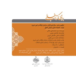 ‫تبلیـغݡی‬‫هنری‬‫خانواده‬
‫عــــقــــیــــق‬
‫یه‬‫خیر‬ ‫امور‬ ‫و‬ ‫اوقاف‬ ‫سازمان‬
‫قرآین‬ ‫امور‬ ‫مرکز‬
‫خیریه‬ ‫امور‬‫و‬‫اوقاف‬‫سازمان‬‫قرآنی‬ ‫امور‬‫مرکز‬ :‫نشر‬‫و‬‫تنظیم‬
‫عقیق‬‫تبلیغی‬‫هنری‬‫خانواده‬:‫تولید‬
‫جاللی‬‫محمدعلی‬‫سید‬:‫نویسنده‬
‫جزینی‬‫غالمعلی‬:‫جلد‬‫طراح‬
‫جزینی‬‫غالمعلی‬:‫داخلی‬‫گرافیک‬
‫نظری‬‫حسن‬‫محمد‬:‫‌آرا‬‫ه‬‫صفح‬
‫خیریه‬ ‫امور‬‫و‬‫اوقاف‬‫سازمان‬‫انتشارات‬‫و‬‫چاپ‬‫سازمان‬:‫چاپ‬
‫اضافات‬‫و‬‫نظر‬‫تجدید‬‫با‬،۱۳۹۵ ‫بهار‬،‫دوم‬:‫چاپ‬‫نوبت‬
‫نسخه‬5000:‫شمارگان‬
‫تومان‬5000 :‫قیمت‬
‫ـهید‬‫ـ‬‫ش‬‫ـان‬‫ـ‬‫خیاب‬،‫ـن‬‫ـ‬‫ب‬‫کر‬ ‫ـری‬‫ـ‬‫ن‬‫ها‬‫ـان‬‫ـ‬‫خیاب‬،‫ـاتو‬‫ـ‬‫لوش‬‫ـل‬‫ـ‬‫نوف‬‫ـان‬‫ـ‬‫خیاب‬،‫ـظ‬‫ـ‬‫حاف‬‫ـان‬‫ـ‬‫خیاب‬،‫ـران‬‫ـ‬‫ته‬:‫ـانی‬‫ـ‬‫نش‬
021-64871165:‫ـن‬‫ـ‬‫ف‬‫تل‬ .‫ـه‬‫ـ‬‫ی‬‫ݣخیر‬‫ـور‬‫ـ‬‫م‬‫ا‬‫و‬‫ـاف‬‫ـ‬‫اوق‬‫ـازمان‬‫ـ‬‫س‬‫ـی‬‫ـ‬‫قرآن‬‫ـور‬‫ـ‬‫ام‬‫ـز‬‫ـ‬‫مرک‬،‫‌فر‬‫ی‬‫ـم‬‫ـ‬‫هاش‬
 