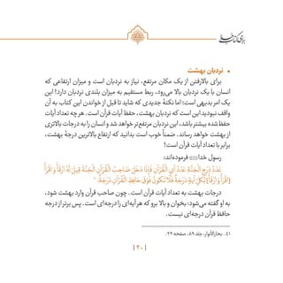 40
•	‫بهشت‬‫نردبان‬
‫که‬ ‫ارتفاعی‬ ‫میزان‬ ‫و‬ ‫است‬ ‫نردبان‬ ‫به‬ ‫نیاز‬ ،‫مرتفع‬ ‫مکان‬ ‫یک‬ ‫از‬ ‫باالرفتن‬ ‫برای‬
‫این‬ !‫دارد‬ ‫نردبان‬ ‫بلندی‬ ‫میزان‬ ‫به‬ ‫مستقیم‬ ‫ربط‬ ،‫‌رود‬‫ی‬‫م‬ ‫باال‬ ‫نردبان‬ ‫یک‬ ‫با‬ ‫انسان‬
‫آن‬‫به‬‫کتاب‬ ‫این‬‫خواندن‬‫از‬‫قبل‬‫تا‬‫شاید‬‫که‬ ‫جدیدی‬‫نکتۀ‬‫اما‬‫است؛‬‫بدیهی‬‫امر‬‫یک‬
‫آیات‬‫تعداد‬‫چه‬‫هر‬.‫است‬‫قرآن‬‫آیات‬‫حفظ‬،‫بهشت‬‫نردبان‬‫که‬ ‫است‬‫این‬‫نبودید‬‫واقف‬
‫باالتری‬‫درجات‬‫به‬‫را‬‫انسان‬‫و‬‫شد‬‫خواهد‬‫‌تر‬‫ع‬‫مرتف‬‫نردبان‬‫این‬،‫باشد‬‫بیشتر‬‫‌شده‬‫ظ‬‫حف‬
،‫بهشت‬ ‫درجۀ‬ ‫باالترین‬ ‫ارتفاع‬ ‫که‬ ‫بدانید‬ ‫است‬ ‫خوب‬
ً
‫ضمنا‬ .‫رساند‬ ‫خواهد‬ ‫بهشت‬ ‫از‬
!‫است‬‫قرآن‬‫آیات‬‫تعداد‬‫با‬‫برابر‬
:‫‌اند‬‫ه‬‫فرمود‬‫خدا‬‫رسول‬
ْ
‫أ‬ َ‫ر‬
ْ
‫اق‬ َ‫و‬
ْ
‫أ‬
َ
‫ق‬ ْ‫ار‬ ُ‫ه‬
َ
‫ل‬ َ‫يل‬ِ‫ق‬
َ
‫ة‬
َّ‫ن‬ َ‫ج‬
ْ
‫ال‬ ِ‫آن‬ ْ‫ر‬
ُ
‫ق‬
ْ
‫ال‬ ُ‫ب‬ ِ‫اح‬ َ‫ص‬ َ‫ل‬
َ
‫خ‬ َ‫د‬‫ا‬
َ
‫ذ‬ِ‫إ‬
َ
‫ف‬ ِ‫آن‬ ْ‫ر‬
ُ
‫ق‬
ْ
‫ال‬ ِ‫آي‬ ُ‫د‬ َ‫د‬ َ‫ع‬ ِ‫ة‬
َّ‫ن‬ َ‫ج‬
ْ
‫ال‬ ِ‫ج‬ َ‫ر‬ َ‫د‬ ُ‫د‬ َ‫د‬ َ‫ع‬
41
‫؛‬
ٌ
‫ة‬ َ‫ج‬ َ‫ر‬ َ‫د‬ ِ‫آن‬ ْ‫ر‬
ُ
‫ق‬
ْ
‫ال‬ ِ‫ظ‬ِ‫اف‬ َ‫ح‬
َ
‫ق‬ ْ‫و‬
َ
‫ف‬ ُ‫كون‬
َ
‫ت‬‫ا‬
َ
‫ل‬
َ
‫ف‬
ٌ
‫ة‬ َ‫ج‬ َ‫ر‬ َ‫د‬ ٍ‫آية‬ ِ
ّ‫كل‬ِ‫ل‬]
ْ
‫أ‬
َ
‫ق‬ ْ‫ار‬ َ‫و‬
ْ
‫أ‬ َ‫ر‬
ْ
‫[اق‬
،‫شود‬‫بهشت‬‫وارد‬‫قرآن‬‫صاحب‬‫چون‬.‫است‬‫قرآن‬‫آیات‬‫تعداد‬‫به‬‫بهشت‬‫درجات‬
‫درجه‬‫از‬‫برتر‬‫پس‬.‫است‬‫‌ای‬‫ه‬‫درج‬‫را‬‫‌ای‬‫ه‬‫آی‬‫هر‬‫که‬ ‫برو‬ ‫باال‬‫و‬‫بخوان‬:‫‌شود‬‫ی‬‫م‬‫گفته‬ ‫او‬‫به‬
.‫نیست‬‫‌ای‬‫ه‬‫درج‬‫قرآن‬‫حافظ‬
	.22‫صفحه‬،89‫جلد‬،‫بحاراألنوار‬ .41
 