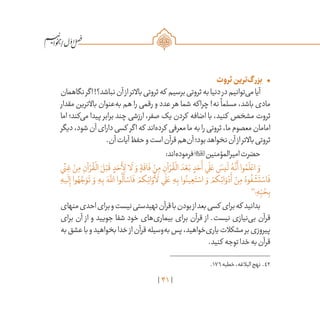 41
/
•	‫ثروت‬‫‌ترین‬‫گ‬‫بزر‬
‫نگاهمان‬‫اگر‬!‫نباشد؟‬‫آن‬‫از‬‫باالتر‬‫ثروتی‬‫که‬ ‫برسیم‬‫ثروتی‬‫به‬‫دنیا‬‫در‬‫‌توانیم‬‫ی‬‫م‬‫آیا‬
‫مقدار‬ ‫باالترین‬ ‫‌عنوان‬‫ه‬‫ب‬ ‫هم‬ ‫را‬ ‫رقمی‬ ‫و‬ ‫عدد‬ ‫هر‬ ‫شما‬ ‫چراکه‬ !‫نه‬
ً
‫مسلما‬ ،‫باشد‬ ‫مادی‬
‫اما‬ ‫‌کند؛‬‫ی‬‫م‬ ‫پیدا‬ ‫برابر‬ ‫چند‬ ‫ارزشی‬ ،‫صفر‬ ‫یک‬ ‫کردن‬ ‫اضافه‬ ‫با‬ ،‫کنید‬ ‫مشخص‬ ‫ثروت‬
‫دیگر‬،‫شود‬‫آن‬‫دارای‬‫کسی‬ ‫اگر‬‫که‬ ‫‌اند‬‫ه‬‫کرد‬ ‫معرفی‬‫ما‬‫به‬‫را‬‫ثروتی‬،‫ما‬‫معصوم‬‫امامان‬
.‫آن‬‫آیات‬‫حفظ‬‫و‬‫است‬‫قرآن‬‫‌هم‬‫ن‬‫آ‬‫بود؛‬‫نخواهد‬‫آن‬‫از‬‫باالتر‬‫ثروتی‬
:‫‌اند‬‫ه‬‫فرمود‬‫امیرالمؤمنین‬‫حضرت‬
‫ي‬
ً
‫ن‬ ِ‫غ‬ ْ‫ن‬ِ‫م‬ ِ‫آن‬ ْ‫ر‬
ُ
‫ق‬
ْ
‫ال‬ َ‫ل‬ْ‫ب‬
َ
‫ق‬ ٍ‫د‬ َ‫ح‬
َ
‫أ‬ِ‫ل‬ ‫ا‬
َ
‫ل‬ َ‫و‬ ٍ‫ة‬
َ
‫اق‬
َ
‫ف‬ ْ‫ن‬ِ‫م‬ ِ‫آن‬ ْ‫ر‬
ُ
‫ق‬
ْ
‫ال‬ َ‫د‬ ْ‫ع‬َ‫ب‬ ٍ‫د‬ َ‫ح‬
َ
‫أ‬ ‫ي‬
َ
‫ل‬ َ‫ع‬ َ‫يس‬
َ
‫ل‬ ُ‫ه‬
َّ
‫ن‬
َ
‫أ‬ ‫وا‬ ُ‫م‬
َ
‫ل‬ ْ‫اع‬ َ‫و‬
ِ‫يه‬
َ
‫ل‬ِ‫إ‬ ‫وا‬ ُ‫ه‬ َّ‫ج‬ َ‫و‬
َ
‫ت‬ َ‫و‬ ِ‫ه‬ِ‫ب‬ َ‫ه‬
َّ‫لل‬‫ا‬ ‫وا‬
ُ
‫ل‬
َ
‫أ‬ ْ‫اس‬
َ
‫ف‬ ْ‫كم‬ِ‫ائ‬ َ‫و‬
ْ
‫أ‬
َ
‫ل‬ ‫ي‬
َ
‫ل‬ َ‫ع‬ ِ‫ه‬ِ‫ب‬ ‫وا‬ُ‫ين‬ ِ‫ع‬َ‫ت‬ ْ‫اس‬ َ‫و‬ ْ‫كم‬ِ‫ائ‬ َ‫و‬ ْ‫د‬
َ
‫أ‬ ْ‫ن‬ِ‫م‬ ُ‫وه‬
ُ
‫ف‬
ْ
‫ش‬
َ
‫ت‬ ْ‫اس‬
َ
‫ف‬
42
‫؛‬ ِ‫ه‬ِ
ّ‫ب‬ ُ‫ح‬ِ‫ب‬
‫منهای‬‫احدی‬‫برای‬‫و‬‫نیست‬‫تهیدستی‬‫قرآن‬‫با‬‫بودن‬‫از‬‫بعد‬‫کسی‬ ‫برای‬‫که‬ ‫بدانید‬
‫برای‬ ‫آن‬ ‫از‬ ‫و‬ ‫جویید‬ ‫شفا‬ ‫خود‬ ‫‌های‬‫ی‬‫بیمار‬ ‫برای‬ ‫قرآن‬ ‫از‬ .‫نیست‬ ‫‌نیازی‬‫ی‬‫ب‬ ‫قرآن‬
‫به‬‫عشق‬‫با‬‫و‬‫بخواهید‬‫خدا‬‫از‬‫قرآن‬‫‌وسیله‬‫ه‬‫ب‬‫پس‬،‫‌خواهید‬‫ی‬‫یار‬‫مشکالت‬‫بر‬‫پیروزی‬
.‫کنید‬ ‫توجه‬‫خدا‬‫به‬‫قرآن‬
	.176‫خطبه‬،‫البالغه‬‫نهج‬ .42
 