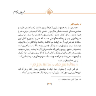 43
/
•	‫راهبر‬‫رهبر‬
‫و‬ ‫کاربلد‬ ‫راهنمای‬ ‫یک‬ ‫داشتن‬ ‫بدون‬ ،‫کارها‬ ‫از‬ ‫بسیاری‬ ِ‫صحیح‬ ‫و‬ ‫درست‬ ‫انجام‬
‫از‬ ‫غیر‬ ،‫موفق‬ ‫کوهنوردی‬ ‫یک‬ ‫داشتن‬ ‫برای‬ ‫مثال‬ ‫‌طور‬‫ه‬‫ب‬ .‫نیست‬ ‫ممکن‬ ،‫مطمئن‬
‫بعضی‬‫زیرا‬‫است؛‬ ‫نیاز‬‫هم‬‫‌بلد‬‫ه‬‫را‬‫راهنمای‬‫یک‬‫داشتن‬،‫کامل‬ ‫وسایل‬‫داشتن‬‫همراه‬
‫‌ترین‬‫ل‬‫کام‬ ‫و‬ ‫بهترین‬ ‫با‬ ‫حتی‬ ‫که‬ ‫هستند‬ ‫‌ای‬‫ه‬‫‌گون‬‫ه‬‫ب‬ ،‫قله‬ ‫به‬ ‫رسیدن‬ ‫برای‬ ‫مسیرها‬
‫چیزی‬‫‌ها‬‫ن‬‫آ‬‫‌در‬‫ن‬‫پاگذاشت‬‫عاقبت‬‫و‬‫گذاشت‬ ‫سر‬‫پشت‬‫را‬‫‌ها‬‫ن‬‫آ‬‫‌توان‬‫ی‬‫نم‬‫هم‬‫امکانات‬
‫است‬‫پر‬‫هم‬‫دنیا‬‫در‬‫ما‬‫سالۀ‬‫چند‬‫و‬‫چندین‬‫زندگی‬.‫نیست‬‫نابودی‬‫و‬‫دره‬‫در‬‫سقوط‬‫جز‬
.‫جهنم‬،‫برخی‬‫و‬ ‫بهشت‬‫‌ها‬‫ن‬‫آ‬‫از‬‫برخی‬‫عاقبت‬‫که‬ ‫‌وخمی‬‫چ‬‫پرپی‬‫و‬‫متنوع‬‫مسیرهای‬‫از‬
،‫بگیرد‬‫قرار‬‫کسی‬ ‫روی‬‫پیش‬‫اگر‬‫که‬ ‫است‬‫کتابی‬ ،‫زندگی‬‫این‬‫برای‬‫راهبر‬‫رهبر‬‫بهترین‬
.‫‌کند‬‫ی‬‫م‬‫سقوط‬‫جهنم‬‫‌های‬‫ه‬‫در‬‫در‬،‫کند‬ ‫پشت‬‫او‬‫به‬‫که‬ ‫هر‬‫و‬‫‌رساند‬‫ی‬‫م‬‫بهشت‬‫به‬‫را‬‫او‬
:‫‌اند‬‫ه‬‫فرمود‬‫خدا‬‫رسول‬
44
‫؛‬ِ‫ار‬
َّ‫الن‬‫ي‬
َ
‫ل‬ِ‫إ‬ ُ‫ه‬
َ
‫اق‬ َ‫س‬ ُ‫ه‬
َ
‫ف‬
ْ
‫ل‬
َ
‫خ‬ ُ‫ه‬
َ
‫ل‬ َ‫ع‬ َ‫ج‬ ْ‫ن‬َ‫م‬ َ‫و‬ ِ‫ة‬
َّ‫ن‬ َ‫ج‬
ْ
‫ال‬‫ي‬
َ
‫ل‬ِ‫إ‬ ُ‫ه‬ َ‫اد‬
َ
‫ق‬ ُ‫ه‬َ‫ام‬َ‫م‬
َ
‫أ‬ ُ‫ه‬
َ
‫ل‬ َ‫ع‬ َ‫ج‬ ْ‫ن‬َ‫م‬
‫[به‬ ‫که‬ ‫هر‬ ‫و‬ ‫کند‬ ‫رهبری‬ ‫بهشتش‬ ‫به‬ ،‫کرد‬ ‫خود‬ ‫پیشوای‬ ‫را‬ ‫قرآن‬ ‫کس‬ ‫هر‬
.‫کشاند‬ ‫دوزخش‬‫به‬،‫دهد‬‫قرار‬‫خود‬‫سر‬‫پشت‬‫را‬‫آن‬‫و‬]‫کند‬ ‫‌توجهی‬‫ی‬‫ب‬‫‌هایش‬‫ه‬‫آموز‬
	.599‫صفحه‬،2‫جلد‬،‫کافی‬ ‫اصول‬ .44
 