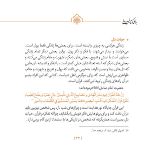44
•	‫دل‬‫حیات‬
.‫است‬ ‫پول‬ ‫فقط‬ ‫زندگی‬ ‫‌ها‬‫ی‬‫بعض‬ ‫برای‬ .‫است‬ ‫وابسته‬ ‫چیزی‬ ‫به‬ ‫هرکسی‬ ‫زندگی‬
‫زندگی‬ ‫تمام‬ ‫دیگر‬ ‫بعضی‬ ‫برای‬ .‫پول‬ ‫ذکر‬ ‫و‬ ‫فکر‬ ‫با‬ ‫‌شوند‬‫ی‬‫م‬ ‫بیدار‬ ‫و‬ ‫‌خوابند‬‫ی‬‫م‬
‫و‬‫‌کنند‬‫ی‬‫م‬‫زندگی‬‫مقام‬‫و‬‫شهرت‬‫با‬‫دیگر‬‫‌های‬‫ی‬‫بعض‬.‫تفریح‬‫و‬‫عیش‬‫با‬‫است‬‫مساوی‬
‫‌هایی‬‫ن‬‫آ‬ .‫اندیشه‬ ‫و‬ ‫تفکر‬ ‫با‬ ،‫است‬ ‫کمتر‬ ‫خیلی‬ ‫تعدادشان‬ ‫البته‬ ‫که‬ ‫دیگر‬ ‫‌های‬‫ی‬‫بعض‬
،‫مقام‬‫و‬‫شهرت‬‫و‬‫تفریح‬‫و‬‫پول‬‫که‬ ‫‌دانند‬‫ی‬‫م‬‫‌خوبی‬‫ه‬‫ب‬،‫دارند‬‫بصیر‬‫و‬‫بینا‬‫‌های‬‫ل‬‫د‬‫که‬
‫بصیر‬‫افراد‬‫این‬‫که‬ ‫کتابی‬ .‫دنیاست‬‫اهل‬‫سرگرمی‬‫برای‬‫که‬ ‫است‬‫‌ارزش‬‫ی‬‫ب‬‫ظواهری‬
.‫است‬‫قرآن‬،‫‌کنند‬‫ی‬‫م‬‫پیدا‬‫را‬‫زندگی‬‫‌های‬‫ه‬‫را‬‫آن‬‫در‬
:‫‌اند‬‫ه‬‫فرمود‬‫صادق‬‫امام‬‫حضرت‬
ِ‫ياء‬ ِ
ّ
‫لض‬ِ‫ل‬ ُ‫ح‬َ‫ت‬
ْ
‫يف‬ َ‫و‬ ُ‫ه‬ َ‫ر‬ َ‫ص‬َ‫ب‬ ٍ‫ال‬ َ‫ج‬ ُ‫ل‬ ْ‫يج‬
ْ
‫ل‬
َ
‫ف‬‫ي‬َ‫ج‬
ُّ‫الد‬ ُ‫يح‬ِ‫اب‬ َ‫ص‬َ‫م‬ َ‫و‬‫ي‬ َ‫د‬ ُ‫ه‬
ْ
‫ال‬ ُ‫ار‬َ‫ن‬َ‫م‬ ِ‫يه‬ِ‫ف‬ َ‫آن‬ ْ‫ر‬
ُ
‫ق‬
ْ
‫ال‬‫ا‬
َ
‫ذ‬َ‫ه‬
َّ‫ن‬ِ‫إ‬
45
‫؛‬ِ‫ور‬
ُّ‫الن‬ِ‫ب‬ ِ‫ات‬ َ‫م‬
ُ
‫ل‬
ُّ
‫الظ‬‫ي‬ِ‫ف‬ ُ‫ير‬ِ‫ن‬
َ
‫ت‬ ْ‫س‬ ُ‫م‬
ْ
‫ال‬‫ي‬ ِ‫ش‬ ْ‫يم‬‫ا‬ َ‫كم‬ ِ‫ير‬ ِ‫ص‬َ‫ب‬
ْ
‫ال‬ ِ‫ب‬
ْ
‫ل‬
َ
‫ق‬
ُ
‫ياة‬ َ‫ح‬ َ‫كر‬
َ
‫ف‬
َّ‫الت‬
َّ‫ن‬ِ‫إ‬
َ
‫ف‬ ُ‫ه‬ َ‫ر‬
َ
‫ظ‬
َ
‫ن‬
‫باید‬‫تیزبین‬‫شخص‬‫پس‬،‫تار‬‫شب‬‫‌های‬‫غ‬‫چرا‬‫و‬‫است‬‫هدایت‬‫نور‬‫جایگاه‬‫قرآن‬‫این‬
ِ‫حیات‬،‫قرآن‬‫در‬‫تفکر‬‫چراکه‬،‫بگشاید‬‫را‬‫خویش‬‫فکر‬‫پرتوهایش‬‫برای‬‫و‬‫کند‬ ‫دقت‬‫آن‬‫در‬
.‫‌دارد‬‫ی‬‫برم‬‫گام‬ ‫نور‬‫از‬‫استمداد‬‫با‬‫‌ها‬‫ی‬‫تاریک‬‫در‬‫شخص‬‫که‬ ‫‌گونه‬‫ن‬‫هما‬‫است‬‫بصیر‬ ِ‫دل‬
	.600‫صفحه‬،2‫جلد‬،‫کافی‬ ‫اصول‬ .45
 