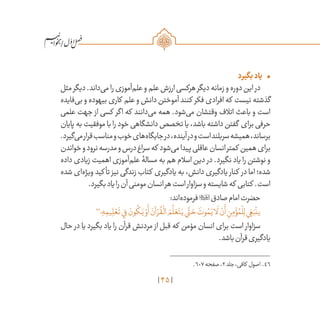 45
/
•	‫بگیرد‬‫یاد‬
‫مثل‬‫دیگر‬.‫‌داند‬‫ی‬‫م‬‫را‬‫‌آموزی‬‫م‬‫عل‬‫و‬‫علم‬‫ارزش‬‫هرکسی‬‫دیگر‬‫زمانه‬‫و‬‫دوره‬‫این‬‫در‬
‫‌فایده‬‫ی‬‫ب‬ ‫و‬ ‫بیهوده‬ ‫کاری‬ ‫علم‬ ‫و‬ ‫دانش‬ ‫آموختن‬ ‫کنند‬ ‫فکر‬ ‫افرادی‬ ‫که‬ ‫نیست‬ ‫گذشته‬
‫علمی‬ ‫جهت‬ ‫از‬ ‫کسی‬ ‫اگر‬ ‫که‬ ‫‌دانند‬‫ی‬‫م‬ ‫همه‬ .‫‌شود‬‫ی‬‫م‬ ‫وقتشان‬ ‫اتالف‬ ‫باعث‬ ‫و‬ ‫است‬
‫پایان‬ ‫به‬ ‫موفقیت‬ ‫با‬ ‫را‬ ‫خود‬ ‫دانشگاهی‬ ‫تخصص‬ ‫یا‬ ،‫باشد‬ ‫داشته‬ ‫گفتن‬ ‫برای‬ ‫حرفی‬
.‫‌گیرد‬‫ی‬‫م‬‫قرار‬‫مناسب‬‫و‬‫خوب‬‫‌های‬‫ه‬‫جایگا‬‫در‬،‫آینده‬‫در‬‫و‬‫است‬‫سربلند‬‫همیشه‬،‫برساند‬
‫خواندن‬‫و‬‫نرود‬‫مدرسه‬‫و‬‫درس‬‫سراغ‬‫که‬ ‫‌شود‬‫ی‬‫م‬‫پیدا‬‫عاقلی‬‫انسان‬‫کمتر‬ ‫همین‬‫برای‬
‫داده‬ ‫زیادی‬ ‫اهمیت‬ ‫‌آموزی‬‫م‬‫عل‬ ‫مسالۀ‬ ‫به‬ ‫هم‬ ‫اسالم‬ ‫دین‬ ‫در‬ .‫نگیرد‬ ‫یاد‬ ‫را‬ ‫نوشتن‬ ‫و‬
‫شده‬ ‫‌ای‬‫ه‬‫ویژ‬ ‫کید‬ ‫تأ‬ ‫نیز‬ ‫زندگی‬ ‫کتاب‬ ‫یادگیری‬ ‫به‬ ،‫دانش‬ ‫یادگیری‬ ‫کنار‬ ‫در‬ ‫اما‬ ‫شده؛‬
.‫بگیرد‬‫یاد‬‫را‬‫آن‬‫مومنی‬‫انسان‬‫هر‬‫است‬‫سزاوار‬‫و‬‫شایسته‬‫که‬ ‫کتابی‬ .‫است‬
:‫‌اند‬‫ه‬‫فرمود‬‫صادق‬‫امام‬‫حضرت‬
46
‫؛‬ ِ‫ه‬ ِ‫يم‬ ِ‫ل‬ ْ‫ع‬
َ
‫ت‬‫ي‬ِ‫ف‬ َ‫ون‬
ُ
‫ك‬َ‫ي‬ ْ‫و‬
َ
‫أ‬ َ‫آن‬ ْ‫ر‬
ُ
‫ق‬
ْ
‫ال‬ َ‫م‬
َّ
‫ل‬ َ‫ع‬َ‫ت‬َ‫ي‬‫ي‬
َّ
‫ت‬ َ‫ح‬ َ‫وت‬ ُ‫م‬َ‫ي‬‫ا‬
َ
‫ل‬ ْ‫ن‬
َ
‫أ‬ ِ‫ن‬ِ‫م‬ ْ‫ؤ‬ ُ‫م‬
ْ
‫ل‬ِ‫ل‬‫ي‬ ِ‫غ‬َ‫ب‬
ْ
‫ين‬
‫حال‬ ‫در‬ ‫یا‬ ‫بگیرد‬ ‫یاد‬ ‫را‬ ‫قرآن‬ ‫مردنش‬ ‫از‬ ‫قبل‬ ‫که‬ ‫مؤمن‬ ‫انسان‬ ‫برای‬ ‫است‬ ‫سزاوار‬
.‫باشد‬‫قرآن‬‫یادگیری‬
	.607‫صفحه‬،2‫جلد‬،‫کافی‬ ‫اصول‬ .46
 