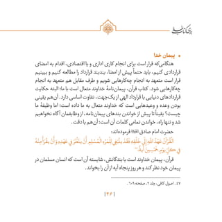 46
•	‫خدا‬‫پیمان‬
‫امضای‬ ‫به‬ ‫اقدام‬ ،‫اقتصادی‬ ‫یا‬ ‫و‬ ‫اداری‬ ‫کاری‬ ‫انجام‬ ‫برای‬ ‫است‬ ‫قرار‬ ‫‌که‬‫ی‬‫هنگام‬
‫ببینیم‬ ‫و‬ ‫کنیم‬ ‫مطالعه‬ ‫را‬ ‫قرارداد‬ ‫بندبند‬ ،‫امضا‬ ‫از‬ ‫پیش‬
ً
‫حتما‬ ‫باید‬ ،‫کنیم‬ ‫قراردادی‬
‫انجام‬ ‫به‬ ‫متعهد‬ ‫هم‬ ‫مقابل‬ ‫طرف‬ ‫و‬ ‫شویم‬ ‫‌کارهایی‬‫ه‬‫چ‬ ‫انجام‬ ‫به‬ ‫متعهد‬ ‫است‬ ‫قرار‬
‫حکایت‬‫البته‬‫ما؛‬‫با‬‫است‬‫متعال‬‫خداوند‬‫‌نامۀ‬‫ن‬‫پیما‬،‫قرآن‬‫کتاب‬ .‫شود‬‫‌کارهایی‬‫ه‬‫چ‬
‫یقینی‬‫‌هم‬‫ن‬‫آ‬.‫دارد‬‫اساسی‬‫تفاوت‬،‫‌جهت‬‫ک‬‫ی‬ ‫از‬‫الهی‬‫قرارداد‬‫با‬‫دنیایی‬‫قراردادهای‬
‫ما‬ ‫وظیفۀ‬ ‫اما‬ ‌‫؛‬‫است‬ ‫داده‬ ‫ما‬ ‫به‬ ‫متعال‬ ‫خداوند‬ ‫که‬ ‫است‬ ‫وعیدهایی‬ ‫و‬ ‫وعده‬ ‫بودن‬
‫نخواهیم‬‫گاه‬ ‫آ‬‫وظایفمان‬‫از‬،‫‌نامه‬‫ن‬‫پیما‬‫‌های‬‫د‬‫بن‬‫خواندن‬‫از‬‫پیش‬‫تا‬
ً
‫یقینا‬‫چیست؟‬
.‫دقت‬‫با‬‫‌هم‬‫ن‬‫آ‬‫است؛‬‫آن‬‫کلمات‬ ‫تمامی‬‫خواندن‬،‫راه‬‫تنها‬‫و‬‫شد‬
:‫‌اند‬‫ه‬‫فرمود‬‫صادق‬‫امام‬‫حضرت‬
ُ‫ه‬ْ‫ن‬ِ‫م‬
َ
‫أ‬ َ‫ر‬
ْ
‫يق‬ ْ‫ن‬
َ
‫أ‬ َ‫و‬ ِ‫ه‬ ِ‫د‬ ْ‫ه‬ َ‫ع‬‫ي‬ِ‫ف‬ َ‫ر‬
ُ
‫ظ‬ْ‫ين‬ ْ‫ن‬
َ
‫أ‬ ِ‫م‬ ِ‫ل‬ ْ‫س‬ ُ‫م‬
ْ
‫ال‬ ِ‫ء‬ ْ‫ر‬ َ‫م‬
ْ
‫ل‬ِ‫ل‬‫ي‬ ِ‫غ‬َ‫ب‬
ْ
‫ين‬ ْ‫د‬
َ
‫ق‬
َ
‫ف‬ ِ‫ه‬ ِ‫ق‬
ْ
‫ل‬
َ
‫خ‬‫ي‬
َ
‫ل‬ِ‫إ‬ ِ‫ه‬
َّ‫لل‬‫ا‬ ُ‫د‬ ْ‫ه‬ َ‫ع‬ ُ‫آن‬ ْ‫ر‬
ُ
‫ق‬
ْ
‫ال‬
47
‫؛‬
ً
‫آية‬ َ‫ين‬ ِ‫س‬ْ‫م‬
َ
‫خ‬ ٍ‫م‬ ْ‫يو‬ ِ
ّ‫كل‬‫ي‬ِ‫ف‬
‫در‬‫مسلمان‬‫انسان‬‫که‬ ‫است‬‫آن‬‫شایسته‬،‫بندگانش‬‫با‬‫است‬‫خداوند‬‫پیمان‬،‫قرآن‬
.‫بخواند‬‫را‬‫آن‬‫از‬‫آیه‬‫پنجاه‬‫روز‬‫هر‬‫و‬‫کند‬ ‫نظر‬‫خود‬‫پیمان‬
	.609‫صفحه‬،2‫جلد‬،‫کافی‬ ‫اصول‬ .47
 