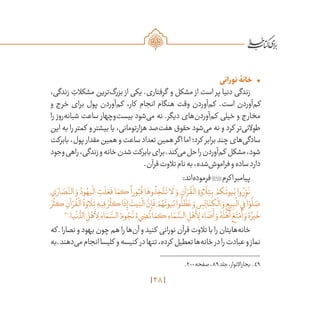 48
•	‫نورانی‬‫خانۀ‬
،‫زندگی‬ ِ‫مشکالت‬ ‫‌ترین‬‫گ‬‫بزر‬ ‫از‬ ‫یکی‬ .‫گرفتاری‬ ‫و‬ ‫مشکل‬ ‫از‬ ‫است‬ ‫پر‬ ‫دنیا‬ ‫زندگی‬
‫و‬ ‫خرج‬ ‫برای‬ ‫پول‬ ‫‌آوردن‬‫م‬‫ک‬ ،‫کار‬ ‫انجام‬ ‫هنگام‬ ‫وقت‬ ‫‌آوردن‬‫م‬‫ک‬ .‫است‬ ‫‌آوردن‬‫م‬‫ک‬
‫را‬ ‫‌روز‬‫ه‬‫شبان‬ ‫ساعت‬ ‫‌وچهار‬‫ت‬‫بیس‬ ‫‌شود‬‫ی‬‫م‬ ‫نه‬ .‫دیگر‬ ‫‌های‬‫ن‬‫‌آورد‬‫م‬‫ک‬ ‫خیلی‬ ‫و‬ ‫مخارج‬
‫این‬ ‫به‬ ‫را‬ ‫کمتر‬ ‫و‬ ‫بیشتر‬ ‫یا‬ ،‫هزارتومانی‬ ‫‌صد‬‫ت‬‫هف‬ ‫حقوق‬ ‫‌شود‬‫ی‬‫م‬ ‫نه‬ ‫و‬ ‫کرد‬ ‫‌تر‬‫ی‬‫طوالن‬
‫بابرکت‬،‫پول‬ ‫مقدار‬‫همین‬‫و‬‫ساعت‬‫تعداد‬‫همین‬‫اگر‬‫اما‬‫کرد؛‬ ‫برابر‬‫چند‬‫‌های‬‫ی‬‫سادگ‬
‫وجود‬‫راهی‬،‫زندگی‬‫و‬‫خانه‬‫شدن‬‫بابرکت‬‫برای‬.‫‌کند‬‫ی‬‫م‬‫حل‬‫را‬‫‌آوردن‬‫م‬‫ک‬ ‫مشکل‬،‫شود‬
.‫قرآن‬‫تالوت‬‫نام‬‫به‬،‫‌شده‬‫ش‬‫فرامو‬‫و‬‫ساده‬‫دارد‬
:‫‌اند‬‫ه‬‫فرمود‬‫اکرم‬‫پیامبر‬
‫ي‬ َ‫ار‬ َ‫ص‬
َّ‫الن‬ َ‫و‬ ُ‫ود‬ ُ‫يه‬
ْ
‫ال‬ ِ‫ت‬
َ
‫ل‬ َ‫ع‬
َ
‫ف‬ ‫ا‬ َ‫كم‬
ً
‫ورا‬ُ‫ب‬
ُ
‫ق‬ ‫ا‬َ‫وه‬
ُ
‫ذ‬ ِ‫خ‬
َّ‫ت‬
َ
‫ت‬ ‫ا‬
َ
‫ل‬ َ‫و‬ ِ‫آن‬ ْ‫ر‬
ُ
‫ق‬
ْ
‫ال‬ ِ‫ة‬ َ‫او‬
َ
‫ل‬ِ‫ت‬ِ‫ب‬ ْ‫كم‬
َ
‫يوت‬ُ‫ب‬ ‫وا‬ ُ‫ر‬ِ
ّ‫و‬
َ
‫ن‬
َ‫ر‬
ُ
‫كث‬ ِ‫آن‬ ْ‫ر‬
ُ
‫ق‬
ْ
‫ال‬
ُ
‫ة‬ َ‫او‬
َ
‫ل‬ِ‫ت‬ ِ‫يه‬ِ‫ف‬ َ‫ر‬
ُ
‫كث‬‫ا‬
َ
‫ذ‬ِ‫إ‬
َ
‫يت‬َ‫ب‬
ْ
‫ال‬
َّ‫ن‬ِ‫إ‬
َ
‫ف‬ ْ‫م‬ ُ‫ه‬
َ
‫يوت‬ُ‫ب‬‫وا‬
ُ
‫ل‬
َّ‫ط‬ َ‫ع‬ َ‫و‬ ِ‫س‬ِ‫ئ‬‫ا‬َ‫كن‬
ْ
‫ال‬ َ‫و‬ ِ‫يع‬ِ‫ب‬
ْ
‫ال‬‫ي‬ِ‫ف‬‫ا‬ ْ‫و‬
َّ
‫ل‬ َ‫ص‬
49
‫يا؛‬
ْ
‫ن‬
ُّ‫الد‬ ِ‫ل‬ْ‫ه‬
َ
‫أ‬ِ‫ل‬ ِ‫اء‬ َ‫م‬ َّ‫الس‬ ُ‫وم‬ ُ‫ج‬
ُ
‫ن‬ ُ‫‌ء‬‫ي‬ ِ‫ض‬
ُ
‫ت‬‫ا‬ َ‫كم‬ ِ‫اء‬ َ‫م‬ َّ‫الس‬ ِ‫ل‬ْ‫ه‬
َ
‫أ‬ِ‫ل‬ َ‫اء‬ َ‫ض‬
َ
‫أ‬ َ‫و‬ ُ‫ه‬
َ
‫ل‬ْ‫ه‬
َ
‫أ‬ َ‫ع‬َ‫ت‬ْ‫م‬
َ
‫أ‬ َ‫و‬ ُ‫ه‬ ُ‫ير‬
َ
‫خ‬
‫که‬ ‫ـ‬‫نصارا‬‫و‬‫یهود‬‫چون‬‫هم‬‫را‬‫‌ها‬‫ن‬‫آ‬‫و‬‫کنید‬ ‫نورانی‬‫قرآن‬‫تالوت‬‫با‬‫را‬‫‌هایتان‬‫ه‬‫خان‬
‫به‬‫ـ‬‫‌دهند‬‫ی‬‫م‬‫انجام‬‫کلیسا‬ ‫و‬‫کنیسه‬ ‫در‬‫تنها‬،‫کرده‬ ‫تعطیل‬‫‌ها‬‫ه‬‫خان‬‫در‬‫را‬‫عبادت‬‫و‬‫نماز‬
	.200‫صفحه‬،89‫جلد‬،‫بحاراالنوار‬ .49
 