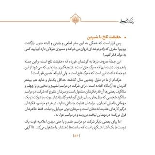 56
•	‫شیرین‬‫یا‬‫تلخ‬ ِ‫حقیقت‬
‫بازگشت‬ ‫بدون‬ ‫البته‬ ‫و‬ ‫یقینی‬ ‫و‬ ‫قطعی‬ ‫سفر‬ ‫این‬ ‫به‬ ‫همگی‬ ‫که‬ ‫است‬ ‫قرار‬ ‫پس‬
‫کمی‬ ‫بیایید‬!‫دارد‬‫طوالنی‬‫مسیری‬‫و‬‫‌خواهد‬‫ی‬‫م‬‫فروان‬‫‌ای‬‫ه‬‫توش‬‫و‬‫زاد‬‫که‬ ‫سفری‬!‫برویم‬
!‫کنیم‬ ‫فکر‬‫مرگ‬‫به‬
‫جمله‬‫این‬‫و‬»‫است‬‫تلخ‬‫«حقیقت‬‫که‬ ‫خورده‬‫گوشمان‬ ‫به‬‫بارها‬‫معروف‬‫جملۀ‬‫این‬
‫این‬‫از‬‫‌شود‬‫ی‬‫م‬‫که‬ ‫‌ای‬‫ه‬‫ساد‬‫‌گیری‬‫ه‬‫نتیج‬.»‫است‬‫حق‬‫«مرگ‬‫که‬ ‫‌ایم‬‫ه‬‫شنید‬‫زیاد‬‫هم‬‫را‬
‫است؟‬‫‌طور‬‫ن‬‫همی‬
ً
‫واقعا‬‫آیا‬‫ولی‬.»‫است‬‫تلخ‬‫«مرگ‬‫که‬ ‫است‬‫این‬‫داشت‬‫جمله‬‫دو‬
‫بیشتر‬ ‫هم‬ ‫شاید‬ ‫و‬ ‫‌بار‬‫ک‬‫ی‬ ‫حداقل‬ ‫گذشته‬ ‫سال‬ ‫چندین‬ ‫طول‬ ‫در‬ ‫ما‬ ‫از‬ ‫هرکدام‬
‫و‬‫چهلم‬‫یا‬‫و‬‫تدفین‬‫و‬‫تشییع‬‫مراسم‬ ‫در‬‫شرکت‬‫برای‬.‫است‬‫افتاده‬‫آرامگاه‬‫به‬‫گذرمان‬
‫مراسم‬‫در‬‫شرکت‬‫که‬ ‫شلوغ‬‫سرشان‬‫و‬‫است‬‫مشغول‬‫فکرشان‬‫‌قدر‬‫ن‬‫آ‬‫‌ها‬‫ی‬‫بعض‬.‫سالگرد‬
‫یک‬‫در‬‫شرکت‬‫با‬،‫بوده‬‫گلستانشان‬ ‫و‬‫گرمابه‬ ‫رفیق‬‫سال‬‫‌های‬‫ل‬‫سا‬‫که‬ ‫شخصی‬‫سالگرد‬
‫فکرشان‬،‫مراسم‬‫دو‬‫هر‬ ‫در‬.‫ندارد‬‫چندانی‬‫تفاوت‬‫برایشان‬،‫اجباری‬‫فامیلی‬‫مهمانی‬
‫ظاهرشان‬‫فقط‬،‫تبلت‬‫و‬‫موبایل‬‫توی‬‫سرشان‬‫و‬‫است‬‫‌شان‬‫ه‬‫‌ماند‬‫ب‬‫عق‬‫کارهای‬ ‫درگیر‬
.‫نه‬،‫عزا‬‫مراسم‬‫در‬‫و‬‫‌زنند‬‫ی‬‫م‬‫لبخند‬‫مهمانی‬‫در‬‫‌کند؛‬‫ی‬‫م‬‫فرق‬
‫یک‬ ‫فوت‬ ‫اعالمیه‬ ‫دیدن‬ ‫حتی‬ ‫یا‬ ‫و‬ ‫ختم‬ ‫مراسم‬ ‫در‬ ‫شرکت‬ ‫دیگر‬ ‫بعضی‬ ‫برای‬ ‫اما‬
‫گهی‬ ‫آ‬‫تا‬.‫‌کند‬‫ی‬‫م‬‫مشغول‬‫را‬‫ذهنشان‬‫‌ها‬‫ت‬‫ساع‬‫که‬ ‫است‬‫تلنگری‬،‫آشنا‬‫یک‬‫یا‬‫دوست‬
 