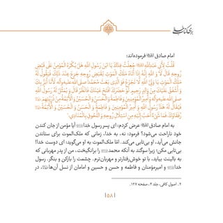 58
:‫‌اند‬‫ه‬‫فرمود‬‫صادق‬‫امام‬
ِ‫ض‬ْ‫ب‬
َ
‫ق‬‫ى‬
َ
‫ل‬ َ‫ع‬ ُ‫ن‬ِ‫م‬ ْ‫و‬ ُ‫م‬
ْ
‫ال‬ ُ‫ه‬ َ‫ر‬
ْ
‫ك‬ُ‫ی‬ ْ‫ل‬َ‫ه‬ ِ‫ه‬
َّ‫لل‬‫ا‬ ِ‫ول‬ ُ‫س‬ َ‫ر‬ َ‫ن‬ْ‫اب‬‫ا‬َ‫ی‬ َ‫اك‬ َ‫د‬ِ‫ف‬
ُ
‫ت‬
ْ
‫ل‬ ِ‫ع‬ ُ‫ج‬ ِ‫ه‬
َّ‫لل‬‫ا‬ ِ‫د‬ْ‫ب‬ َ‫ع‬‫ی‬ِ‫ب‬
َ
‫أ‬ِ‫ل‬
ُ
‫ت‬
ْ
‫ل‬
ُ
‫ق‬
ُ‫ه‬
َ
‫ل‬
ُ
‫ول‬
ُ
‫ق‬َ‫ی‬
َ
‫ف‬
َ
‫ك‬ِ‫ل‬
َ
‫ذ‬ َ‫د‬ْ‫ن‬ ِ‫ع‬ ‫‏‬َ‫ع‬ِ‫ز‬ َ‫ج‬ ‫هِ‏‬ ِ‫وح‬ ُ‫ر‬ ‫‏‬ ِ‫ض‬ْ‫ب‬
َ
‫ق‬ِ‫ل‬ ِ‫ت‬ ْ‫و‬ َ‫م‬
ْ
‫ال‬
ُ
‫ك‬
َ
‫ل‬َ‫م‬ ُ‫اه‬
َ
‫ت‬
َ
‫أ‬ ‫ا‬
َ
‫ذ‬ِ‫إ‬ ُ‫ه‬
َّ
‫ن‬ِ‫إ‬ ِ‫ه‬
َّ‫لل‬‫ا‬ َ‫و‬ ‫ا‬
َ
‫ل‬
َ
‫ال‬
َ
‫ق‬ ِ‫ه‬ ِ‫وح‬ ُ‫ر‬
َ‫ك‬ِ‫ب‬ ُّ‫ر‬َ‫ب‬
َ
‫أ‬ ‫ا‬
َ
‫ن‬
َ
‫أ‬
َ
‫ل‬ ‫‌وآله‬‫ه‬‫‌علی‬‫هلل‬‫‌ا‬‫ى‬‫صل‬
ً
‫ا‬‫د‬ َّ‫م‬ َ‫ح‬ُ‫م‬
َ
‫ث‬ َ‫ع‬َ‫ب‬ ‫ی‬ ِ‫ذ‬
َّ
‫ال‬ َ‫و‬
َ
‫ف‬ ْ‫ع‬ َ‫ز‬ ْ‫ج‬
َ
‫ت‬ ‫ا‬
َ
‫ل‬ ِ‫ه‬
َّ‫لل‬‫ا‬ َّ‫ی‬ِ‫ل‬ َ‫و‬ ‫ا‬َ‫ی‬ ِ‫ت‬ ْ‫و‬ َ‫م‬
ْ
‫ال‬
ُ
‫ك‬
َ
‫ل‬َ‫م‬
ِ‫ه‬
َّ‫لل‬‫ا‬
ُ
‫ول‬ ُ‫س‬ َ‫ر‬ ُ‫ه‬
َ
‫ل‬ ُ‫ل‬
َّ
‫ث‬ َ‫م‬ُ‫ی‬ َ‫و‬
َ
‫ال‬
َ
‫ق‬ ْ‫ر‬
ُ
‫ظ‬
ْ
‫ان‬
َ
‫ف‬ َ‫ك‬َ‫ن‬ْ‫ی‬ َ‫ع‬ ْ‫ح‬َ‫ت‬
ْ
‫اف‬ َ‫ك‬ َ‫ر‬ َ‫ض‬ َ‫ح‬ ْ‫و‬
َ
‫ل‬ ٍ‫یم‬ ِ‫ح‬ َ‫ر‬ ٍ‫د‬ِ‫ل‬‫ا‬ َ‫و‬ ْ‫ن‬ِ‫م‬ َ‫ك‬ْ‫ی‬
َ
‫ل‬ َ‫ع‬ ُ‫ق‬
َ
‫ف‬
ْ
‫ش‬
َ
‫أ‬ َ‫و‬
 ْ‫م‬ ِ‫ه‬ِ‫ت‬
َّ‫ی‬ِ
ّ‫ر‬
ُ
‫ذ‬ ْ‫ن‬ِ‫م‬
ُ
‫ة‬ َّ‫م‬ِ‫ئ‬
َ
‫أ‬
ْ
‫ال‬ َ‫و‬ ُ‫ن‬ْ‫ی‬ َ‫س‬ ُ‫ح‬
ْ
‫ال‬ َ‫و‬ ُ‫ن‬ َ‫س‬ َ‫ح‬
ْ
‫ال‬ َ‫و‬
ُ
‫ة‬ َ‫م‬ ِ‫اط‬
َ
‫ف‬ َ‫و‬ َ‫ین‬ِ‫ن‬ِ‫م‬ ْ‫و‬ ُ‫م‬
ْ
‫ال‬ ُ‫یر‬ِ‫م‬
َ
‫أ‬ َ‫و‬‫‌وآله‬‫ه‬‫‌علی‬‫هلل‬‫‌ا‬‫ى‬‫صل‬

ُ
‫ة‬ َّ‫م‬ِ‫ئ‬
َ
‫أ‬
ْ
‫ال‬ َ‫و‬ ُ‫ن‬ْ‫ی‬ َ‫س‬ ُ‫ح‬
ْ
‫ال‬ َ‫و‬ ُ‫ن‬ َ‫س‬ َ‫ح‬
ْ
‫ال‬ َ‫و‬
ُ
‫ة‬ َ‫م‬ ِ‫اط‬
َ
‫ف‬ َ‫و‬ َ‫ین‬ِ‫ن‬ِ‫م‬ ْ‫و‬ ُ‫م‬
ْ
‫ال‬ ُ‫یر‬ِ‫م‬
َ
‫أ‬ َ‫و‬ ِ‫ه‬
َّ‫لل‬‫ا‬
ُ
‫ول‬ ُ‫س‬ َ‫ر‬ ‫ا‬
َ
‫ذ‬َ‫ه‬ ُ‫ه‬
َ
‫ل‬
ُ
‫ال‬
َ
‫ق‬ُ‫ی‬
َ
‫ف‬
2
‫‏؛‬‫ي‬ ِ‫اد‬َ‫ن‬ ُ‫م‬
ْ
‫ال‬ِ‫ب‬ ِ‫وق‬ ُ‫ح‬
ُّ
‫الل‬ َ‫و‬ ِ‫ه‬ ِ‫وح‬ ُ‫ر‬ ِ‫ال‬
َ
‫ل‬ِ‫ت‬ ْ‫اس‬ ِ‫ن‬ِ‫م‬ ِ‫ه‬ْ‫ی‬
َ
‫ل‬ِ‫إ‬ َّ‫ب‬ َ‫ح‬
َ
‫أ‬ ٌ‫‏ء‬ْ‫ی‬
َ
‫ش‬‫ا‬ َ‫م‬
َ
‫ف‬‫؛‬ َ‫ك‬ ُ‫او‬
َ
‫ق‬
َ
‫ف‬ ُ‫ر‬
‫کندن‬ ‫جان‬‫از‬‫مؤمن‬‫آیا‬‫خدا‬‫رسول‬‫پسر‬‫ای‬:‫کردم‬ ‫عرض‬‫صادق‬‫امام‬‫به‬
‫ستاندن‬ ‫برای‬ ‫‌الموت‬‫ک‬‫مل‬ ‫که‬ ‫زمانی‬ ،‫خدا‬ ‫به‬ ،‫نه‬ :‫فرمود‬ ‫‌شود؟‬‫ی‬‫م‬ ‫ناراحت‬ ‫خود‬
!‫خدا‬ ‫دوست‬ ‫ای‬ :‫‌گوید‬‫ی‬‫م‬ ‫او‬ ‫به‬ ‫‌الموت‬‫ک‬‫مل‬ ‫ا‬ ّ‫ام‬ .‫‌کند‬‫ی‬‫م‬ ‫‌تابی‬‫ی‬‫ب‬ ‫او‬ ،‫‌آید‬‫ی‬‫م‬ ‫جانش‬
‫که‬ ‫مهربانی‬ ‫پدر‬ ‫از‬ ‫من‬ ،‫برانگیخت‬ ‫را‬ ‫محمد‬ ‫آنکه‬ ‫به‬ ‫سوگند‬ ‫زیرا‬ ‫مکن؛‬ ‫‌تابی‬‫ی‬‫ب‬
‫رسول‬ .‫بنگر‬ ‫و‬ ‫بازکن‬ ‫را‬ ‫چشمت‬ .‫‌ترم‬‫ن‬‫مهربا‬ ‫و‬ ‫‌رفتارتر‬‫ش‬‫خو‬ ‫تو‬ ‫با‬ ،‫بیاید‬ ‫بالینت‬ ‫به‬
‫در‬ ،‫‌ها‬‫ن‬‫آ‬ ‫نسل‬ ‫از‬ ‫امامان‬ ‫و‬ ‫حسین‬ ‫و‬ ‫حسن‬ ‫و‬ ‫فاطمه‬ ‫و‬ ‫امیرمؤمنان‬ ‫و‬ ‫خدا‬
	.127‫صفحه‬،3‫جلد‬،‫کافی‬ ‫اصول‬ .2
 