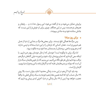 59
/
‫و‬ ‫رفیقان‬ .. .‫و‬ ‫خدا‬ ‫رسول‬ ‫این‬ :‫‌شود‬‫ی‬‫م‬ ‫گفته‬ ‫او‬ ‫به‬ ‫و‬ ‫‌شوند‬‫ی‬‫م‬ ‫نمایان‬ ‫برابرش‬
‫که‬ ‫نیست‬ ‫این‬ ‫از‬ ‫‌تر‬‫ش‬‫خو‬ ‫او‬ ‫برای‬ ‫چیزی‬ ،‫هنگام‬ ‫این‬ ‫در‬ ‫پس‬ ‫هستند؛‬ ‫تو‬ ‫همرهان‬
.‫بپیوندد‬‫منادی‬‫به‬‫و‬‫شود‬‫ستانده‬‫جانش‬
•	‫مبادا‬ ‫روز‬‫برای‬
‫عسل‬ ‫از‬ ‫دنیا‬ ‫از‬ ‫جدایی‬ ‫و‬ ‫مرگ‬ ‫‌ها‬‫ی‬‫بعض‬ ‫برای‬ .‫نیستند‬ ‫تلخ‬ ‫همگی‬ ‫‌ها‬‫گ‬‫مر‬ ‫پس‬
‫ندارند‬‫ترسی‬‫و‬‫‌اند‬‫ه‬‫بست‬‫دنیا‬‫این‬‫در‬‫را‬‫بارشان‬‫که‬ ‫کسانی‬ ‫همان‬.‫است‬‫‌تر‬‫ن‬‫شیری‬‫هم‬
.‫برود‬‫ملکوت‬‫به‬‫و‬‫شود‬‫جدا‬‫جسمشان‬‫از‬‫روحشان‬،‫ساعتی‬‫و‬‫روز‬‫هر‬‫در‬‫که‬
‫با‬.‫داریم‬‫خبر‬‫بهتر‬‫خودمان‬‫حال‬ ‫از‬‫که‬ ‫خودمان‬ ‌‫؟‬‫است‬‫چگونه‬‫ما‬‫برای‬‫مرگ‬‫اما‬
‫هم‬‫دیگر‬‫گناهان‬ ‫خیلی‬‫به‬‫راجع‬‫و‬‫نشود‬‫ترک‬‫‌مان‬‫ه‬‫روز‬‫و‬‫نماز‬‫که‬ ‫‌ایم‬‫ه‬‫کرد‬ ‫سعی‬‫اینکه‬
‫از‬‫‌تر‬‫ک‬‫سب‬‫‌هایمان‬‫ی‬‫خوب‬‫بار‬‫که‬ ‫‌بینیم‬‫ی‬‫م‬،‫‌کنیم‬‫ی‬‫م‬‫نگاه‬‫طور‬‫هر‬‫ولی‬‫‌ایم؛‬‫ه‬‫بود‬‫مراقب‬
،‫برویم‬‫دنیا‬‫از‬‫وضع‬‫این‬‫با‬‫باشد‬‫قرار‬‫اگر‬‫و‬‫کند؛‬ ‫غلبه‬‫‌هایمان‬‫ی‬‫بد‬‫بر‬‫بتواند‬‫که‬ ‫است‬‫آن‬
.‫است‬‫زار‬‫کارمان‬
‫روی‬ ‫باال‬ ‫دست‬ ‫بتوان‬ ‫شاید‬ !‫محدود‬ ‫زندگی‬ ‫مدت‬ ‫این‬ ‫در‬ ‫‌هم‬‫ن‬‫آ‬ ‫کرد؟‬ ‫باید‬ ‫چه‬
ً
‫واقعا‬،‫ما‬‫فعلی‬‫زندگی‬‫سبک‬‫به‬‫توجه‬‫با‬‫هم‬‫مقدار‬‫همین‬‫البته‬‫که‬ ‫کرد‬ ‫حساب‬‫سال‬99
‫که‬ ‫داریم‬‫‌رو‬ ِ‫پیش‬‫ابدی‬‫آخرتی‬،‫دنیا‬ ‫در‬‫زندگی‬‫سال‬ 99‫از‬‫پس‬!‫بود‬‫خواهد‬‫عجیب‬
 