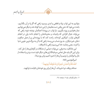 61
/
،‫بگذاریم‬ ‫آن‬ ‫در‬ ‫پا‬ ‫اگر‬ ‫که‬ ‫راهی‬ ‫برسیم؛‬ ‫ابدی‬ ‫و‬ ‫قطعی‬ ‫و‬ ‫زیاد‬ ‫ثواب‬ ‫این‬ ‫به‬ ‫بتوانیم‬
‫‌توانیم‬‫ی‬‫نم‬‫دیگر‬‫و‬‫شد‬‫کوتاه‬ ‫دنیا‬‫این‬‫از‬‫‌هایمان‬‫ت‬‫دس‬‫وقتی‬‫حتی‬‫که‬ ‫‌شود‬‫ی‬‫م‬‫باعث‬
‫که‬ ‫راهی‬ ‫شود؛‬ ‫نوشته‬ ‫اعمالمان‬ ‫پروندۀ‬ ‫در‬ ‫ثواب‬ ‫باز‬ ،‫بگیریم‬ ‫روزه‬ ‫و‬ ‫بخوانیم‬ ‫نماز‬
‫انجام‬ ‫در‬ ‫ولی‬ ‫داده؛‬ ‫انجام‬ ‫را‬ ‫محرماتشان‬ ‫و‬ ‫واجبات‬ ‫که‬ ‫افرادی‬ ‫خیال‬ ‫‌تواند‬‫ی‬‫م‬
‫و‬ ‫صالح‬ ‫عمل‬ ‫از‬ ‫پر‬ ‫‌ای‬‫ه‬‫پروند‬ ‫با‬ ‫که‬ ‫کند‬ ‫راحت‬ ،‫‌اند‬‫ه‬‫کرد‬ ‫‌کاری‬‫م‬‫ک‬ ،‫ثواب‬ ‫کارهای‬
‫دنیا‬‫خوبی‬‫‌ترین‬‫گ‬‫بزر‬‫به‬‫آن‬‫با‬‫که‬ ‫راهی‬‫‌رسند؛‬‫ی‬‫م‬‫حساب‬‫روز‬‫به‬،‫دیگران‬‫خیر‬‫دعای‬
.‫وقف‬‫نام‬‫با‬‫راهی‬‫‌رسیم؛‬‫ی‬‫م‬‫خدا‬‫رضایت‬‫یعنی‬،‫آخرت‬‫و‬
.‫کند‬ ‫حل‬ ‫را‬ ‫‌ها‬‫ی‬‫گرفتار‬ ‫و‬ ‫مشکالت‬ ‫از‬ ‫دنیایی‬ ‫‌تواند‬‫ی‬‫م‬ ،‫‌حرفی‬‫ه‬‫س‬ ‫‌کلید‬‫ه‬‫شا‬ ‫این‬
‫از‬‫استفاده‬‫و‬‫بردن‬‫دست‬ ِ‫قید‬،‫دیگر‬‫‌های‬‫ی‬‫‌گذار‬‫ه‬‫سرمای‬‫تمامی‬‫مثل‬‫باید‬‫کار‬ ‫این‬‫برای‬
.‫مبادا‬‫روز‬‫برای‬‫کنیم‬ ‫ذخیره‬‫را‬‫‌ها‬‫ن‬‫آ‬‫و‬‫بزنیم‬‫را‬‫اموالمان‬‫و‬‫مال‬
:‫امیرالمؤمنین‬
3
‫؛‬
ْ
‫ا‬ َ‫م‬ ِ‫ه‬ِ‫م‬ ْ‫يو‬ِ‫ل‬
ْ
‫ا‬ َ‫م‬ُ‫ه‬ ْ‫و‬ ُ‫ع‬ َ‫د‬
َ
‫ف‬ ِ‫ان‬
َ
‫ت‬ َ‫ير‬ ِ‫خ‬
َ
‫ذ‬ ُ‫س‬ْ‫ب‬ َ‫ح‬
ْ
‫ال‬ َ‫و‬
ُ
‫ة‬
َ
‫ق‬ َ‫د‬
َّ‫الص‬
.‫وانهید‬)‫(قیامت‬‫خودشان‬‫روز‬‫برای‬‫را‬‫‌ها‬‫ن‬‫آ‬،‫‌اند‬‫ه‬‫ذخیر‬‫دو‬‫وقف‬‫و‬‫صدقه‬
	.340‫صفحه‬،2‫جلد‬،‫اإلسالم‬‫دعائم‬ .3
 